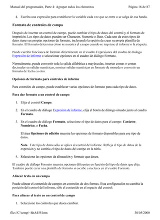 Manual del programador, Parte 4: Agrupar todos los elementos                              Página 16 de 87


   4. Escriba una expresión para restablecer la variable cada vez que se entre o se salga de esa banda.

 Formato de controles de campo

 Después de insertar un control de campo, puede cambiar el tipo de datos del control y el formato de
 impresión. Los tipos de datos pueden ser Character, Numeric o Date. Cada uno de estos tipos de
 datos tiene sus propias opciones de formato, incluyendo la opción de crear su propia plantilla de
 formato. El formato determina cómo se muestra el campo cuando se imprime el informe o la etiqueta.

 Puede escribir funciones de formato directamente en el cuadro Expresiones del cuadro de diálogo
 Expresión de informe o seleccionar opciones en el cuadro de diálogo Formato.

 Normalmente, puede convertir toda la salida alfabética a mayúsculas, insertar comas o comas
 decimales en salidas numéricas, mostrar salidas numéricas en formato de moneda o convertir un
 formato de fecha en otro.

 Opciones de formato para controles de informe

 Para controles de campo, puede establecer varias opciones de formato para cada tipo de datos.

 Para dar formato a un control de campo

   1. Elija el control Campo.

   2. En el cuadro de diálogo Expresión de informe, elija el botón de diálogo situado junto al cuadro
      Formato.

   3. En el cuadro de diálogo Formato, seleccione el tipo de datos para el campo: Carácter,
      Numérico, o Fecha.

       El área Opciones de edición muestra las opciones de formato disponibles para ese tipo de
       datos.

       Nota Este tipo de datos sólo se aplica al control del informe. Refleja el tipo de datos de la
       expresión y no cambia el tipo de datos del campo en la tabla.

   4. Seleccione las opciones de alineación y formato que desee.

 El cuadro de diálogo Formato muestra opciones diferentes en función del tipo de datos que elija.
 También puede crear una plantilla de formato si escribe caracteres en el cuadro Formato.

 Alinear texto en un campo

 Puede alinear el contenido de campos en controles de dos formas. Esta configuración no cambia la
 posición del control del informe, sólo el contenido en el espacio del control.

 Para alinear el texto en un control de campo

   1. Seleccione los controles que desea cambiar.

file://C:temp~hhA455.htm                                                                    30/05/2000
 