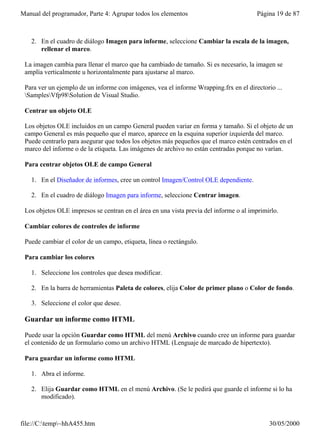 Manual del programador, Parte 4: Agrupar todos los elementos                            Página 19 de 87



   2. En el cuadro de diálogo Imagen para informe, seleccione Cambiar la escala de la imagen,
      rellenar el marco.

 La imagen cambia para llenar el marco que ha cambiado de tamaño. Si es necesario, la imagen se
 amplía verticalmente u horizontalmente para ajustarse al marco.

 Para ver un ejemplo de un informe con imágenes, vea el informe Wrapping.frx en el directorio ...
 SamplesVfp98Solution de Visual Studio.

 Centrar un objeto OLE

 Los objetos OLE incluidos en un campo General pueden variar en forma y tamaño. Si el objeto de un
 campo General es más pequeño que el marco, aparece en la esquina superior izquierda del marco.
 Puede centrarlo para asegurar que todos los objetos más pequeños que el marco estén centrados en el
 marco del informe o de la etiqueta. Las imágenes de archivo no están centradas porque no varían.

 Para centrar objetos OLE de campo General

   1. En el Diseñador de informes, cree un control Imagen/Control OLE dependiente.

   2. En el cuadro de diálogo Imagen para informe, seleccione Centrar imagen.

 Los objetos OLE impresos se centran en el área en una vista previa del informe o al imprimirlo.

 Cambiar colores de controles de informe

 Puede cambiar el color de un campo, etiqueta, línea o rectángulo.

 Para cambiar los colores

   1. Seleccione los controles que desea modificar.

   2. En la barra de herramientas Paleta de colores, elija Color de primer plano o Color de fondo.

   3. Seleccione el color que desee.

 Guardar un informe como HTML

 Puede usar la opción Guardar como HTML del menú Archivo cuando cree un informe para guardar
 el contenido de un formulario como un archivo HTML (Lenguaje de marcado de hipertexto).

 Para guardar un informe como HTML

   1. Abra el informe.

   2. Elija Guardar como HTML en el menú Archivo. (Se le pedirá que guarde el informe si lo ha
      modificado).



file://C:temp~hhA455.htm                                                                  30/05/2000
 