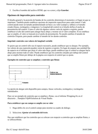 Manual del programador, Parte 4: Agrupar todos los elementos                              Página 20 de 87


   3. Escriba el nombre del archivo HTML que va a crear y elija Guardar.

 Opciones de impresión para controles

 El diseño general y la posición de bandas de los controles determinan el momento y el lugar en que se
 imprimen. También puede establecer opciones de impresión específicas para cada control. Cada
 control puede tener un tamaño predeterminado en base a su valor (campos y tablas) o el tamaño
 creado (líneas, rectángulos e imágenes). La longitud del control en el diseño define el ancho de
 presentación del control. Como el valor de algunos valores varía de registro a registro, puede
 establecer el alto del control para alargar hacia abajo y mostrar así el valor completo. Si no establece
 que se amplíe, el valor se truncará en el ancho de presentación. No puede cambiar el tamaño de
 controles Etiqueta, pero puede cambiar el tamaño de los demás controles.

 Imprimir controles con valores de longitud variable

 Si quiere que un control sólo use el espacio necesario, puede establecer que se alargue. Por ejemplo,
 los valores de una expresión pueden variar de registro a registro. En lugar de asignar una cantidad fija
 de espacio en el informe que aloje el valor más largo, puede establecer que el control se alargue hacia
 abajo para mostrar todo el valor. Puede establecer que los controles situados por debajo del control
 que se amplía floten por debajo de la página con respecto al control que se ajusta.

 Ejemplos de controles que se amplían y controles que flotan




 La opción de alargar está disponible para campos, líneas verticales, rectángulos y rectángulos
 redondeados.

 Para ver un ejemplo de controles que se amplían y flotan, vea el informe Wrapping.frx en el
 directorio ...SamplesVfp98Solution de Visual Studio.

 Para establecer que un campo se amplíe con su valor

   1. Haga doble clic en el control campo para mostrar su cuadro de diálogo.

   2. Seleccione Ajustar al contenido del texto.

 Hay que establecer que los controles que se colocan con respecto a controles que se amplían floten, o
 se sobrescribirán.



file://C:temp~hhA455.htm                                                                     30/05/2000
 