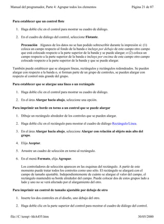 Manual del programador, Parte 4: Agrupar todos los elementos                             Página 21 de 87



 Para establecer que un control flote

   1. Haga doble clic en el control para mostrar su cuadro de diálogo.

   2. En el cuadro de diálogo del control, seleccione Flotante.

       Precaución Algunos de los datos no se han podido sobrescribir durante la impresión si: (1)
       coloca un campo respecto al fondo de la banda e incluye por debajo de este campo otro campo
       que está colocado respecto a la parte superior de la banda y se puede alargar; o (2) coloca un
       campo respecto a la parte superior de la banda e incluye por encima de este campo otro campo
       colocado respecto a la parte superior de la banda y que se puede alargar.

 También puede establecer que se alarguen líneas, rectángulos y rectángulos redondeados. Se pueden
 alargar con respecto a la banda o, si forman parte de un grupo de controles, se pueden alargar con
 respecto al control más grande del grupo.

 Para establecer que se alargue una línea o un rectángulo

   1. Haga doble clic en el control para mostrar su cuadro de diálogo.

   2. En el área Alargar hacia abajo, seleccione una opción.

 Para imprimir un borde en torno a un control que se puede alargar

   1. Dibuje un rectángulo alrededor de los controles que se pueden alargar.

   2. Haga doble clic en el rectángulo para mostrar el cuadro de diálogo Rectángulo/Línea.

   3. En el área Alargar hacia abajo, seleccione Alargar con relación al objeto más alto del
      grupo.

   4. Elija Aceptar.

   5. Arrastre un cuadro de selección en torno al rectángulo.

   6. En el menú Formato, elija Agrupar.

       Los controladores de selección aparecen en las esquinas del rectángulo. A partir de este
       momento puede tratar todos los controles como uno sólo. El rectángulo se alargará con el
       campo de tamaño ajustable. Independientemente de cuánto se alargue el valor del campo, el
       rectángulo mantendrá su borde alrededor del campo. Puede colocar dos de estos grupos lado a
       lado y uno no se verá afectado por el alargamiento del otro.

 Para imprimir un control de tamaño ajustable por debajo de otro

   1. Inserte los dos controles en el diseño, uno debajo del otro.

   2. Haga doble clic en la parte superior del control para mostrar el cuadro de diálogo del control.


file://C:temp~hhA455.htm                                                                   30/05/2000
 