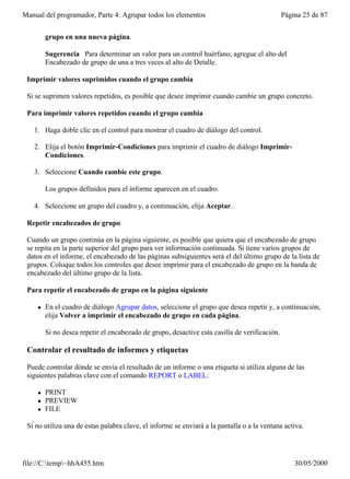 Manual del programador, Parte 4: Agrupar todos los elementos                                   Página 25 de 87


         grupo en una nueva página.

         Sugerencia Para determinar un valor para un control huérfano, agregue el alto del
         Encabezado de grupo de una a tres veces al alto de Detalle.

 Imprimir valores suprimidos cuando el grupo cambia

 Si se suprimen valores repetidos, es posible que desee imprimir cuando cambie un grupo concreto.

 Para imprimir valores repetidos cuando el grupo cambia

   1. Haga doble clic en el control para mostrar el cuadro de diálogo del control.

   2. Elija el botón Imprimir-Condiciones para imprimir el cuadro de diálogo Imprimir-
      Condiciones.

   3. Seleccione Cuando cambie este grupo.

         Los grupos definidos para el informe aparecen en el cuadro.

   4. Seleccione un grupo del cuadro y, a continuación, elija Aceptar.

 Repetir encabezados de grupo

 Cuando un grupo continúa en la página siguiente, es posible que quiera que el encabezado de grupo
 se repita en la parte superior del grupo para ver información continuada. Si tiene varios grupos de
 datos en el informe, el encabezado de las páginas subsiguientes será el del último grupo de la lista de
 grupos. Coloque todos los controles que desee imprimir para el encabezado de grupo en la banda de
 encabezado del último grupo de la lista.

 Para repetir el encabezado de grupo en la página siguiente

     l   En el cuadro de diálogo Agrupar datos, seleccione el grupo que desea repetir y, a continuación,
         elija Volver a imprimir el encabezado de grupo en cada página.

         Si no desea repetir el encabezado de grupo, desactive esta casilla de verificación.

 Controlar el resultado de informes y etiquetas

 Puede controlar dónde se envía el resultado de un informe o una etiqueta si utiliza alguna de las
 siguientes palabras clave con el comando REPORT o LABEL:

     l   PRINT
     l   PREVIEW
     l   FILE

 Si no utiliza una de estas palabra clave, el informe se enviará a la pantalla o a la ventana activa.




file://C:temp~hhA455.htm                                                                         30/05/2000
 