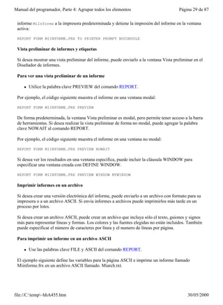 Manual del programador, Parte 4: Agrupar todos los elementos                             Página 29 de 87


 informe MiInforme a la impresora predeterminada y detiene la impresión del informe en la ventana
 activa:

 REPORT FORM MIINFORME.FRX TO PRINTER PROMPT NOCONSOLE

 Vista preliminar de informes y etiquetas

 Si desea mostrar una vista preliminar del informe, puede enviarlo a la ventana Vista preliminar en el
 Diseñador de informes.

 Para ver una vista preliminar de un informe

     l   Utilice la palabra clave PREVIEW del comando REPORT.

 Por ejemplo, el código siguiente muestra el informe en una ventana modal:

 REPORT FORM MIINFORME.FRX PREVIEW

 De forma predeterminada, la ventana Vista preliminar es modal, pero permite tener acceso a la barra
 de herramientas. Si desea realizar la vista preliminar de forma no modal, puede agregar la palabra
 clave NOWAIT al comando REPORT.

 Por ejemplo, el código siguiente muestra el informe en una ventana no modal:

 REPORT FORM MIINFORME.FRX PREVIEW NOWAIT

 Si desea ver los resultados en una ventana específica, puede incluir la cláusula WINDOW para
 especificar una ventana creada con DEFINE WINDOW.

 REPORT FORM MIINFORME.FRX PREVIEW WINDOW MYWINDOW

 Imprimir informes en un archivo

 Si desea crear una versión electrónica del informe, puede enviarlo a un archivo con formato para su
 impresora o a un archivo ASCII. Si envía informes a archivos puede imprimirlos más tarde en un
 proceso por lotes.

 Si desea crear un archivo ASCII, puede crear un archivo que incluya sólo el texto, guiones y signos
 más para representar líneas y formas. Los colores y las fuentes elegidas no están incluidos. También
 puede especificar el número de caracteres por línea y el numero de líneas por página.

 Para imprimir un informe en un archivo ASCII

     l   Use las palabras clave FILE y ASCII del comando REPORT.

 El ejemplo siguiente define las variables para la página ASCII e imprime un informe llamado
 Miinforme.frx en un archivo ASCII llamado. Miarch.txt.




file://C:temp~hhA455.htm                                                                   30/05/2000
 
