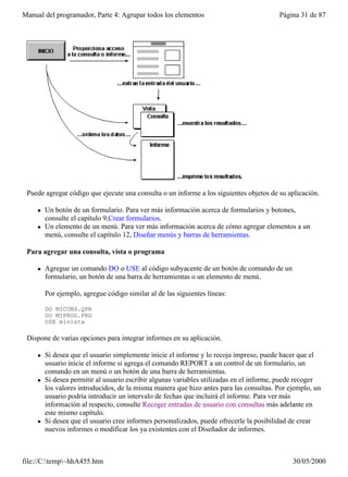 Manual del programador, Parte 4: Agrupar todos los elementos                             Página 31 de 87




 Puede agregar código que ejecute una consulta o un informe a los siguientes objetos de su aplicación.

     l   Un botón de un formulario. Para ver más información acerca de formularios y botones,
         consulte el capítulo 9,Crear formularios.
     l   Un elemento de un menú. Para ver más información acerca de cómo agregar elementos a un
         menú, consulte el capítulo 12, Diseñar menús y barras de herramientas.

 Para agregar una consulta, vista o programa

     l   Agregue un comando DO o USE al código subyacente de un botón de comando de un
         formulario, un botón de una barra de herramientas o un elemento de menú.

         Por ejemplo, agregue código similar al de las siguientes líneas:

         DO MICONS.QPR
         DO MIPROG.PRG
         USE mivista

 Dispone de varias opciones para integrar informes en su aplicación.

     l   Si desea que el usuario simplemente inicie el informe y lo recoja impreso, puede hacer que el
         usuario inicie el informe si agrega el comando REPORT a un control de un formulario, un
         comando en un menú o un botón de una barra de herramientas.
     l   Si desea permitir al usuario escribir algunas variables utilizadas en el informe, puede recoger
         los valores introducidos, de la misma manera que hizo antes para las consultas. Por ejemplo, un
         usuario podría introducir un intervalo de fechas que incluirá el informe. Para ver más
         información al respecto, consulte Recoger entradas de usuario con consultas más adelante en
         este mismo capítulo.
     l   Si desea que el usuario cree informes personalizados, puede ofrecerle la posibilidad de crear
         nuevos informes o modificar los ya existentes con el Diseñador de informes.



file://C:temp~hhA455.htm                                                                    30/05/2000
 