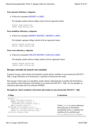 Manual del programador, Parte 4: Agrupar todos los elementos                                Página 32 de 87



 Para ejecutar informes y etiquetas

     l   Utilice los comandos REPORT o LABEL.

         Por ejemplo, podría utilizar código como el de las siguientes líneas:

         REPORT FORM MIINF.FRX
         LABEL FORM MIETIQL.LBX

 Para modificar informes y etiquetas

     l   Utilice los comandos MODIFY REPORT o MODIFY LABEL.

         Por ejemplo, agregue código similar al de las siguientes líneas:

         MODIFY REPORT MIINF.FRX
         MODIFY LABEL MIETIQ.LBX

 Para crear informes y etiquetas

     l   Utilice los comandos CREATE REPORT o CREATE LABEL.

         Por ejemplo, podría utilizar código similar al de las siguientes líneas:

         CREATE REPORT MIINF.FRX
         CREATE LABEL MIETIQ.LBX

 Recoger entradas de usuario con consultas

 Si quiere recoger valores desde un formulario, puede utilizar variables en una instrucción SELECT -
 SQL y luego utilizarlos en la instrucción, o ejecutar la instrucción más tarde.

 Para recoger valores para uso inmediato, puede utilizar explícitamente el nombre del formulario o
 una referencia abreviada para el formulario en su instrucción SELECT - SQL. En este ejemplo, la
 referencia abreviada está en la cláusula WHERE.

 Recogida de valores mediante referencias abreviadas en una instrucción SELECT - SQL

  Código                                                              Comentario
  SELECT * ;
     FROM tastrade!customer ;
     WHERE customer.country = ;
      THISFORM.ControlName1.Value ;
     AND customer.region =                                            Utilice THISFORM como referencia
  THISFORM.ControlName2.Value ;                                       abreviada para el formulario
     GROUP BY customer.postal_code ;
     ORDER BY customer.postal_code,                                   actualmente activo y sustituya los
  customer.company_name                                               nombres de los controles por
                                                                      ControlName1 y ControlName2.




file://C:temp~hhA455.htm                                                                      30/05/2000
 