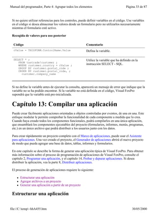 Manual del programador, Parte 4: Agrupar todos los elementos                               Página 33 de 87



 Si no quiere utilizar referencias para los controles, puede definir variables en el código. Use variables
 en el código si desea almacenar los valores desde un formulario pero no utilizarlos necesariamente
 mientras el formulario esté activo.

 Recogida de valores para uso posterior

  Código                                                    Comentario
  cValue = THISFORM.ControlName.Value                       Defina la variable.

  SELECT * ;                                                Utilice la variable que ha definido en la
     FROM tastrade!customer ;
     WHERE customer.country = cValue ;                      instrucción SELECT - SQL.
     GROUP BY customer.postal_code ;
     ORDER BY customer.postal_code, ;
       customer.company_name



 Si no define la variable antes de ejecutar la consulta, aparecerá un mensaje de error que indique que la
 variable no se ha podido encontrar. Si la variable no está definida en el código, Visual FoxPro
 supondrá que la variable está pre-inicializada.


 Capítulo 13: Compilar una aplicación
 Puede crear fácilmente aplicaciones orientadas a objetos controladas por eventos, de una en una. Este
 enfoque modular le permite comprobar la funcionalidad de cada componente a medida que lo crea.
 Cuando haya creado todos los componentes funcionales, podrá compilarlos en una única aplicación,
 que ensamblará los componentes ejecutables del proyecto (formularios, informes, menús, programas,
 etc.) en un único archivo que podrá distribuir a los usuarios junto con los datos.

 Para crear rápidamente un proyecto completo con el Marco de aplicaciones, puede usar el Asistente
 para aplicaciones. Una vez creado el proyecto, el Generador de aplicaciones abrirá el nuevo proyecto
 de modo que pueda agregar una base de datos, tablas, informes y formularios.

 En este capítulo se describe la forma de generar una aplicación típica de Visual FoxPro. Para obtener
 más información sobre el proceso de programación de aplicaciones de Visual FoxPro, consulte el
 capítulo 2, Programar una aplicación, y el capítulo 14, Probar y depurar aplicaciones. Si desea
 distribuir la aplicación, vea la parte 8, Distribuir aplicaciones.

 El proceso de generación de aplicaciones requiere lo siguiente:

     l   Estructurar una aplicación
     l   Agregar archivos a un proyecto
     l   Generar una aplicación a partir de un proyecto

 Estructurar una aplicación

file://C:temp~hhA455.htm                                                                      30/05/2000
 