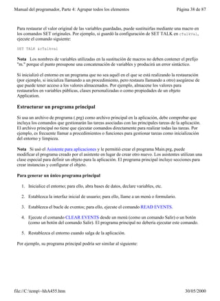 Manual del programador, Parte 4: Agrupar todos los elementos                                Página 38 de 87



 Para restaurar el valor original de las variables guardadas, puede sustituirlas mediante una macro en
 los comandos SET originales. Por ejemplo, si guardó la configuración de SET TALK en cTalkVal,
 ejecute el comando siguiente:

 SET TALK &cTalkval

 Nota Los nombres de variables utilizadas en la sustitución de macros no deben contener el prefijo
 "m." porque el punto presupone una concatenación de variables y producirá un error sintáctico.

 Si inicializó el entorno en un programa que no sea aquél en el que se está realizando la restauración
 (por ejemplo, si inicializa llamando a un procedimiento, pero restaura llamando a otro) asegúrese de
 que puede tener acceso a los valores almacenados. Por ejemplo, almacene los valores para
 restaurarlos en variables públicas, clases personalizadas o como propiedades de un objeto
 Application.

 Estructurar un programa principal

 Si usa un archivo de programa (.prg) como archivo principal en la aplicación, debe comprobar que
 incluya los comandos que gestionarán las tareas asociadas con las principales tareas de la aplicación.
 El archivo principal no tiene que ejecutar comandos directamente para realizar todas las tareas. Por
 ejemplo, es frecuente llamar a procedimientos o funciones para gestionar tareas como inicialización
 del entorno y limpieza.

 Nota Si usó el Asistente para aplicaciones y le permitió crear el programa Main.prg, puede
 modificar el programa creado por el asistente en lugar de crear otro nuevo. Los asistentes utilizan una
 clase especial para definir un objeto para la aplicación. El programa principal incluye secciones para
 crear instancias y configurar el objeto.

 Para generar un único programa principal

   1. Inicialice el entorno; para ello, abra bases de datos, declare variables, etc.

   2. Establezca la interfaz inicial de usuario; para ello, llame a un menú o formulario.

   3. Establezca el bucle de eventos; para ello, ejecute el comando READ EVENTS.

   4. Ejecute el comando CLEAR EVENTS desde un menú (como un comando Salir) o un botón
      (como un botón del comando Salir). El programa principal no debería ejecutar este comando.

   5. Restablezca el entorno cuando salga de la aplicación.

 Por ejemplo, su programa principal podría ser similar al siguiente:




file://C:temp~hhA455.htm                                                                      30/05/2000
 