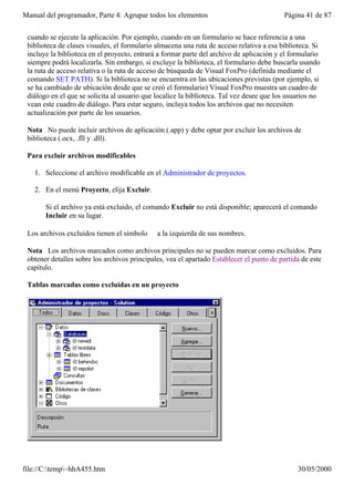 Manual del programador, Parte 4: Agrupar todos los elementos                               Página 41 de 87


 cuando se ejecute la aplicación. Por ejemplo, cuando en un formulario se hace referencia a una
 biblioteca de clases visuales, el formulario almacena una ruta de acceso relativa a esa biblioteca. Si
 incluye la biblioteca en el proyecto, entrará a formar parte del archivo de aplicación y el formulario
 siempre podrá localizarla. Sin embargo, si excluye la biblioteca, el formulario debe buscarla usando
 la ruta de acceso relativa o la ruta de acceso de búsqueda de Visual FoxPro (definida mediante el
 comando SET PATH). Si la biblioteca no se encuentra en las ubicaciones previstas (por ejemplo, si
 se ha cambiado de ubicación desde que se creó el formulario) Visual FoxPro muestra un cuadro de
 diálogo en el que se solicita al usuario que localice la biblioteca. Tal vez desee que los usuarios no
 vean este cuadro de diálogo. Para estar seguro, incluya todos los archivos que no necesiten
 actualización por parte de los usuarios.

 Nota No puede incluir archivos de aplicación (.app) y debe optar por excluir los archivos de
 biblioteca (.ocx, .fll y .dll).

 Para excluir archivos modificables

   1. Seleccione el archivo modificable en el Administrador de proyectos.

   2. En el menú Proyecto, elija Excluir.

       Si el archivo ya está excluido, el comando Excluir no está disponible; aparecerá el comando
       Incluir en su lugar.

 Los archivos excluidos tienen el símbolo ∅ a la izquierda de sus nombres.

 Nota Los archivos marcados como archivos principales no se pueden marcar como excluidos. Para
 obtener detalles sobre los archivos principales, vea el apartado Establecer el punto de partida de este
 capítulo.

 Tablas marcadas como excluidas en un proyecto




file://C:temp~hhA455.htm                                                                     30/05/2000
 