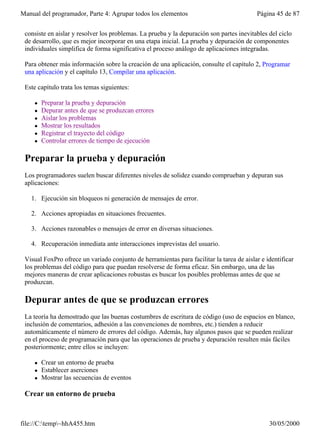 Manual del programador, Parte 4: Agrupar todos los elementos                              Página 45 de 87


 consiste en aislar y resolver los problemas. La prueba y la depuración son partes inevitables del ciclo
 de desarrollo, que es mejor incorporar en una etapa inicial. La prueba y depuración de componentes
 individuales simplifica de forma significativa el proceso análogo de aplicaciones integradas.

 Para obtener más información sobre la creación de una aplicación, consulte el capítulo 2, Programar
 una aplicación y el capítulo 13, Compilar una aplicación.

 Este capítulo trata los temas siguientes:

     l   Preparar la prueba y depuración
     l   Depurar antes de que se produzcan errores
     l   Aislar los problemas
     l   Mostrar los resultados
     l   Registrar el trayecto del código
     l   Controlar errores de tiempo de ejecución

 Preparar la prueba y depuración
 Los programadores suelen buscar diferentes niveles de solidez cuando comprueban y depuran sus
 aplicaciones:

   1. Ejecución sin bloqueos ni generación de mensajes de error.

   2. Acciones apropiadas en situaciones frecuentes.

   3. Acciones razonables o mensajes de error en diversas situaciones.

   4. Recuperación inmediata ante interacciones imprevistas del usuario.

 Visual FoxPro ofrece un variado conjunto de herramientas para facilitar la tarea de aislar e identificar
 los problemas del código para que puedan resolverse de forma eficaz. Sin embargo, una de las
 mejores maneras de crear aplicaciones robustas es buscar los posibles problemas antes de que se
 produzcan.

 Depurar antes de que se produzcan errores
 La teoría ha demostrado que las buenas costumbres de escritura de código (uso de espacios en blanco,
 inclusión de comentarios, adhesión a las convenciones de nombres, etc.) tienden a reducir
 automáticamente el número de errores del código. Además, hay algunos pasos que se pueden realizar
 en el proceso de programación para que las operaciones de prueba y depuración resulten más fáciles
 posteriormente; entre ellos se incluyen:

     l   Crear un entorno de prueba
     l   Establecer aserciones
     l   Mostrar las secuencias de eventos

 Crear un entorno de prueba


file://C:temp~hhA455.htm                                                                     30/05/2000
 