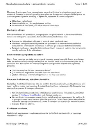 Manual del programador, Parte 4: Agrupar todos los elementos                               Página 46 de 87



 El entorno de sistema en el que piensa ejecutar una aplicación tiene la misma importancia que el
 entorno de datos que ha instalado para la propia aplicación. Para garantizar la portabilidad y crear un
 contexto apropiado para las pruebas y la depuración, debe tener en cuenta lo siguiente:

     l   El hardware y el software
     l   Las rutas del sistema y las propiedades de archivo
     l   La estructura de directorios y las ubicaciones de los archivos

 Hardware y software

 Para obtener la máxima portabilidad, debe programar las aplicaciones en la plataforma común de
 menor nivel en la que va a ejecutarlas. Para establecer una plataforma de base:

     l   Programe las aplicaciones utilizando el modo de vídeo común más bajo.
     l   Determine los requisitos básicos para la RAM y el espacio de almacenamiento de medios,
         incluyendo los controladores necesarios o el software que se ejecute de forma simultánea.
     l   Tenga en cuenta casos especiales de memoria, archivo y bloqueo de registros para las versiones
         en red y autónoma de las aplicaciones.

 Rutas del sistema y propiedades de archivos

 Con el fin de garantizar que todos los archivos de programa necesarios son fácilmente accesibles en
 todos los equipos en los que se ejecuta la aplicación, también puede necesitar una configuración de
 archivo de base. Para definir una línea de base para la configuración, responda a las siguientes
 preguntas:

     l   ¿Necesita su aplicación rutas comunes de sistema?
     l   ¿Ha establecido propiedades adecuadas de acceso a archivos?
     l   ¿Se han establecido correctamente permisos de red para cada usuario?

 Estructura de directorios y ubicaciones de archivos

 Si el código fuente hace referencia a rutas o a nombres de archivos absolutos, es obligatorio que tales
 rutas y archivos existan en el momento de instalar la aplicación en cualquier otro PC. Para evitar este
 caso puede seguir uno de estos procedimientos:

     l   Para obtener información adicional sobre el uso de los archivos de configuración, consulte el
         capítulo 3, Configurar Visual FoxPro, en la Guía de instalación.
     l   Cree un directorio o una estructura de directorios independiente para mantener los archivos de
         origen apartados de los archivos de aplicación generados. De esta forma, puede comprobar las
         referencias de la aplicación terminada y saber exactamente los archivos que necesita distribuir.
     l   Use rutas de acceso relativas.

 Establecer aserciones

 Puede incluir aserciones en el código para comprobar las hipótesis que tiene sobre el entorno de
 ejecución del código.



file://C:temp~hhA455.htm                                                                      30/05/2000
 