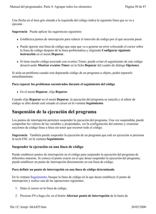 Manual del programador, Parte 4: Agrupar todos los elementos                                Página 50 de 87



 Una flecha en el área gris situada a la izquierda del código indica la siguiente línea que se va a
 ejecutar.

 Sugerencia Puede aplicar las sugerencias siguientes:

     l   Establezca puntos de interrupción para reducir el intervalo de código por el que necesita pasar.

     l   Puede ignorar una línea de código que sepa que va a generar un error colocando el cursor sobre
         la línea de código después de la línea problemática y eligiendo Configurar siguiente
         instrucción en el menú Depurar.

     l   Si tiene mucho código asociado con eventos Timer, puede evitar el seguimiento de este código
         desactivando Mostrar eventos Timer en la ficha Depurar del cuadro de diálogo Opciones.

 Si aísla un problema cuando esté depurando código de un programa u objeto, podrá repararlo
 inmediatamente.

 Para reparar los problemas encontrados durante el seguimiento del código

     l   En el menú Depurar, elija Reparar.

 Cuando elija Reparar en el menú Depurar, la ejecución del programa se cancela y el editor de
 código se abre donde esté situado el cursor en la ventana Seguimiento.

 Suspensión de la ejecución del programa
 Los puntos de interrupción permiten suspender la ejecución del programa. Una vez suspendida, puede
 comprobar los valores de las variables y propiedades, ver la configuración del entorno y examinar
 secciones de código línea a línea sin tener que recorrer todo el código.

 Sugerencia También puede suspender la ejecución de un programa que esté en ejecución si presiona
 la tecla ESC en la ventana Seguimiento.

 Suspender la ejecución en una línea de código

 Puede establecer puntos de interrupción en el código para suspender la ejecución del programa de
 diferentes maneras. Si conoce el punto exacto en el que desea suspender la ejecución del programa,
 puede establecer un punto de interrupción directamente en esa línea de código.

 Para definir un punto de interrupción en una línea de código determinada

 En la ventana Seguimiento, busque la línea de código en la que desee establecer el punto de
 interrupción y realice una de las operaciones siguientes:

   1. Sitúe el cursor en la línea de código.

   2. Presione F9 o haga clic en el botón Alternar punto de interrupción de la barra de


file://C:temp~hhA455.htm                                                                      30/05/2000
 