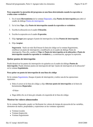Manual del programador, Parte 4: Agrupar todos los elementos                              Página 55 de 87



 Para suspender la ejecución del programa en una línea determinada cuando la expresión se
 evalúa como verdadera

   1. En el menú Herramientas de la ventana Depurador, elija Puntos de interrupción para abrir el
      cuadro de diálogo Puntos de interrupción.

   2. En la lista Tipo, elija Punto de interrupción cuando la expresión es verdadera.

   3. Escriba la ubicación en el cuadro Ubicación.

   4. Escriba la expresión en el cuadro Expresión.

   5. Elija Agregar para agregar el punto de interrupción a la lista Puntos de interrupción.

   6. Elija Aceptar.

         Sugerencia Suele ser más fácil buscar la línea de código en la ventana Seguimiento,
         establecer un punto de interrupción y modificarlo en el cuadro de diálogo Punto de
         interrupción. Para ello, cambie el Tipo de Punto de interrupción en la ubicación a Punto de
         interrupción cuando la expresión es verdadera y, a continuación, agregue la expresión.

 Quitar puntos de interrupción

 Puede desactivar los puntos de interrupción sin quitarlos en el cuadro de diálogo Puntos de
 interrupción. Puede eliminar puntos de interrupción del tipo "punto de interrupción en la ubicación"
 en la ventana Seguimiento.

 Para quitar un punto de interrupción de una línea de código

 En la ventana Seguimiento, busque el punto de interrupción y realice una de las operaciones
 siguientes:

     l   Sitúe el cursor en la línea de código y elija Alternar punto de interrupción en la barra de
         herramientas Depurador.

         –O bien–

     l   Haga doble clic en el área gris situada a la izquierda de la línea de código.

 Mostrar los valores almacenados

 En la ventana Depurador, puede ver fácilmente los valores de tiempo de ejecución de las variables,
 elementos de matriz, propiedades y expresiones en las ventanas siguientes:

     l   Ventana Locales
     l   Ventana Inspección
     l   Ventana Seguimiento


file://C:temp~hhA455.htm                                                                     30/05/2000
 