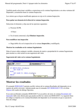Manual del programador, Parte 4: Agrupar todos los elementos                           Página 57 de 87



 También puede seleccionar variables o expresiones en la ventana Seguimiento o en otras ventanas del
 Depurador y arrastrarlas hasta la ventana Inspección.

 Los valores que se hayan modificado aparecen en rojo en la ventana Inspección.

 Para quitar un elemento de la lista de la ventana Inspección

 Seleccione el elemento y elija una de las opciones siguientes:

     l   Presione SUPR.

         –O bien–

     l   En el menú contextual, elija Eliminar inspección.

 Para modificar una inspección

     l   Haga doble clic en la inspección en la ventana Inspección y modifíquela.

 Mostrar los resultados en la ventana Seguimiento

 Sitúe el cursor sobre cualquier variable, elemento de matriz o propiedad de la ventana Seguimiento
 para mostrar su valor actual en una sugerencia del valor.

 Sugerencia del valor en la ventana Seguimiento




 Mostrar los resultados
 El comando DEBUGOUT permite escribir valores de la ventana Resultados del depurador en un
 registro de archivo de texto. Además puede usar el comando SET DEBUGOUT TO o la ficha
 Depurar del cuadro de diálogo Opciones.

 Si no está escribiendo comandos DEBUGOUT en un archivo de texto, la ventana Resultados del
 depurador debe estar abierta para que pueda escribir los valores de DEBUGOUT. La siguiente línea
 de código se imprime en la ventana Resultados del depurador en el momento en que se ejecuta la
 línea de código:



file://C:temp~hhA455.htm                                                                  30/05/2000
 