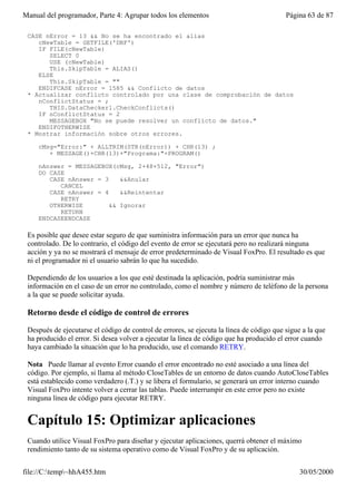 Manual del programador, Parte 4: Agrupar todos los elementos                              Página 63 de 87

 CASE nError = 13 && No se ha encontrado el alias
    cNewTable = GETFILE('DBF')
    IF FILE(cNewTable)
       SELECT 0
       USE (cNewTable)
       This.SkipTable = ALIAS()
    ELSE
       This.SkipTable = ""
    ENDIFCASE nError = 1585 && Conflicto de datos
 * Actualizar conflicto controlado por una clase de comprobación de datos
    nConflictStatus = ;
       THIS.DataChecker1.CheckConflicts()
    IF nConflictStatus = 2
       MESSAGEBOX "No se puede resolver un conflicto de datos."
    ENDIFOTHERWISE
 * Mostrar información sobre otros errores.

     cMsg="Error:" + ALLTRIM(STR(nError)) + CHR(13) ;
        + MESSAGE()+CHR(13)+"Programa:"+PROGRAM()

     nAnswer = MESSAGEBOX(cMsg, 2+48+512, "Error")
     DO CASE
        CASE nAnswer = 3    &&Anular
           CANCEL
        CASE nAnswer = 4    &&Reintentar
           RETRY
        OTHERWISE        && Ignorar
           RETURN
     ENDCASEENDCASE

 Es posible que desee estar seguro de que suministra información para un error que nunca ha
 controlado. De lo contrario, el código del evento de error se ejecutará pero no realizará ninguna
 acción y ya no se mostrará el mensaje de error predeterminado de Visual FoxPro. El resultado es que
 ni el programador ni el usuario sabrán lo que ha sucedido.

 Dependiendo de los usuarios a los que esté destinada la aplicación, podría suministrar más
 información en el caso de un error no controlado, como el nombre y número de teléfono de la persona
 a la que se puede solicitar ayuda.

 Retorno desde el código de control de errores

 Después de ejecutarse el código de control de errores, se ejecuta la línea de código que sigue a la que
 ha producido el error. Si desea volver a ejecutar la línea de código que ha producido el error cuando
 haya cambiado la situación que lo ha producido, use el comando RETRY.

 Nota Puede llamar al evento Error cuando el error encontrado no esté asociado a una línea del
 código. Por ejemplo, si llama al método CloseTables de un entorno de datos cuando AutoCloseTables
 está establecido como verdadero (.T.) y se libera el formulario, se generará un error interno cuando
 Visual FoxPro intente volver a cerrar las tablas. Puede interrumpir en este error pero no existe
 ninguna línea de código para ejecutar RETRY.


 Capítulo 15: Optimizar aplicaciones
 Cuando utilice Visual FoxPro para diseñar y ejecutar aplicaciones, querrá obtener el máximo
 rendimiento tanto de su sistema operativo como de Visual FoxPro y de su aplicación.


file://C:temp~hhA455.htm                                                                     30/05/2000
 