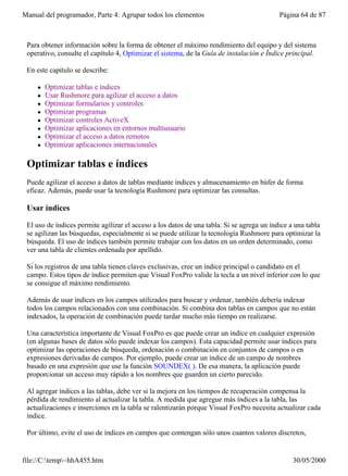 Manual del programador, Parte 4: Agrupar todos los elementos                               Página 64 de 87



 Para obtener información sobre la forma de obtener el máximo rendimiento del equipo y del sistema
 operativo, consulte el capítulo 4, Optimizar el sistema, de la Guía de instalación e Índice principal.

 En este capítulo se describe:

     l   Optimizar tablas e índices
     l   Usar Rushmore para agilizar el acceso a datos
     l   Optimizar formularios y controles
     l   Optimizar programas
     l   Optimizar controles ActiveX
     l   Optimizar aplicaciones en entornos multiusuario
     l   Optimizar el acceso a datos remotos
     l   Optimizar aplicaciones internacionales

 Optimizar tablas e índices
 Puede agilizar el acceso a datos de tablas mediante índices y almacenamiento en búfer de forma
 eficaz. Además, puede usar la tecnología Rushmore para optimizar las consultas.

 Usar índices

 El uso de índices permite agilizar el acceso a los datos de una tabla. Si se agrega un índice a una tabla
 se agilizan las búsquedas, especialmente si se puede utilizar la tecnología Rushmore para optimizar la
 búsqueda. El uso de índices también permite trabajar con los datos en un orden determinado, como
 ver una tabla de clientes ordenada por apellido.

 Si los registros de una tabla tienen claves exclusivas, cree un índice principal o candidato en el
 campo. Estos tipos de índice permiten que Visual FoxPro valide la tecla a un nivel inferior con lo que
 se consigue el máximo rendimiento.

 Además de usar índices en los campos utilizados para buscar y ordenar, también debería indexar
 todos los campos relacionados con una combinación. Si combina dos tablas en campos que no están
 indexados, la operación de combinación puede tardar mucho más tiempo en realizarse.

 Una característica importante de Visual FoxPro es que puede crear un índice en cualquier expresión
 (en algunas bases de datos sólo puede indexar los campos). Esta capacidad permite usar índices para
 optimizar las operaciones de búsqueda, ordenación o combinación en conjuntos de campos o en
 expresiones derivadas de campos. Por ejemplo, puede crear un índice de un campo de nombres
 basado en una expresión que use la función SOUNDEX( ). De esa manera, la aplicación puede
 proporcionar un acceso muy rápido a los nombres que guarden un cierto parecido.

 Al agregar índices a las tablas, debe ver si la mejora en los tiempos de recuperación compensa la
 pérdida de rendimiento al actualizar la tabla. A medida que agregue más índices a la tabla, las
 actualizaciones e inserciones en la tabla se ralentizarán porque Visual FoxPro necesita actualizar cada
 índice.

 Por último, evite el uso de índices en campos que contengan sólo unos cuantos valores discretos,


file://C:temp~hhA455.htm                                                                      30/05/2000
 