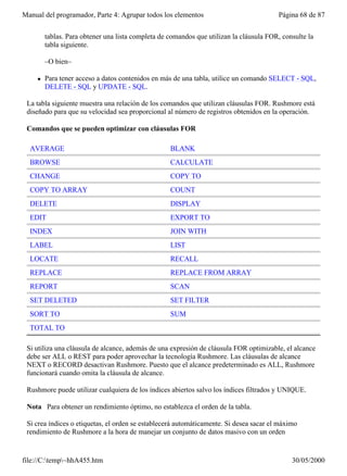 Manual del programador, Parte 4: Agrupar todos los elementos                             Página 68 de 87


         tablas. Para obtener una lista completa de comandos que utilizan la cláusula FOR, consulte la
         tabla siguiente.

         –O bien–

     l   Para tener acceso a datos contenidos en más de una tabla, utilice un comando SELECT - SQL,
         DELETE - SQL y UPDATE - SQL.

 La tabla siguiente muestra una relación de los comandos que utilizan cláusulas FOR. Rushmore está
 diseñado para que su velocidad sea proporcional al número de registros obtenidos en la operación.

 Comandos que se pueden optimizar con cláusulas FOR

  AVERAGE                                           BLANK
  BROWSE                                            CALCULATE
  CHANGE                                            COPY TO
  COPY TO ARRAY                                     COUNT
  DELETE                                            DISPLAY
  EDIT                                              EXPORT TO
  INDEX                                             JOIN WITH
  LABEL                                             LIST
  LOCATE                                            RECALL
  REPLACE                                           REPLACE FROM ARRAY
  REPORT                                            SCAN
  SET DELETED                                       SET FILTER
  SORT TO                                           SUM
  TOTAL TO

 Si utiliza una cláusula de alcance, además de una expresión de cláusula FOR optimizable, el alcance
 debe ser ALL o REST para poder aprovechar la tecnología Rushmore. Las cláusulas de alcance
 NEXT o RECORD desactivan Rushmore. Puesto que el alcance predeterminado es ALL, Rushmore
 funcionará cuando omita la cláusula de alcance.

 Rushmore puede utilizar cualquiera de los índices abiertos salvo los índices filtrados y UNIQUE.

 Nota Para obtener un rendimiento óptimo, no establezca el orden de la tabla.

 Si crea índices o etiquetas, el orden se establecerá automáticamente. Si desea sacar el máximo
 rendimiento de Rushmore a la hora de manejar un conjunto de datos masivo con un orden


file://C:temp~hhA455.htm                                                                    30/05/2000
 