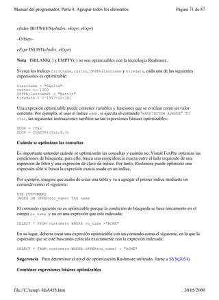 Manual del programador, Parte 4: Agrupar todos los elementos                           Página 71 de 87



 eIndex BETWEEN(eIndex, eExpr, eExpr)

 –O bien–

 eExpr INLIST(eIndex, eExpr)

 Nota ISBLANK( ) y EMPTY( ) no son optimizables con la tecnología Rushmore.

 Si crea los índices firstname, custno, UPPER(lastname y hiredate, cada una de las siguientes
 expresiones es optimizable:

 firstname = "Carlos"
 custno >= 1000
 UPPER(lastname) = "Martín"
 hiredate < {^1997-12-30}

 Una expresión optimizable puede contener variables y funciones que se evalúan como un valor
 concreto. Por ejemplo, al usar el índice addr, si ejecuta el comando "WASHINGTON AVENUE" TO
 cVar, las siguientes instrucciones también serían expresiones básicas optimizables:

 ADDR = cVar
 ADDR = SUBSTR(cVar,8,3)

 Cuándo se optimizan las consultas

 Es importante entender cuándo se optimizarán las consultas y cuándo no. Visual FoxPro optimiza las
 condiciones de búsqueda; para ello, busca una coincidencia exacta entre el lado izquierdo de una
 expresión de filtro y una expresión de clave de índice. Por tanto, Rushmore puede optimizar una
 expresión sólo si busca la expresión exacta usada en un índice.

 Por ejemplo, imagine que acaba de crear una tabla y va a agregar el primer índice mediante un
 comando como el siguiente:

 USE CUSTOMERS
 INDEX ON UPPER(cu_name) TAG name

 El comando siguiente no es optimizable porque la condición de búsqueda se basa únicamente en el
 campo cu_name y no en una expresión que esté indexada:

 SELECT * FROM customers WHERE cu_name ="ACME"

 En su lugar, debería crear una expresión optimizable con un comando como el siguiente, en la que la
 expresión que se esté buscando coincida exactamente con la expresión indexada:

 SELECT * FROM customers WHERE UPPER(cu_name) = "ACME"

 Sugerencia Para determinar el nivel de optimización Rushmore utilizado, llame a SYS(3054).

 Combinar expresiones básicas optimizables



file://C:temp~hhA455.htm                                                                  30/05/2000
 
