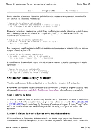 Manual del programador, Parte 4: Agrupar todos los elementos                            Página 74 de 87


  —                        NOT              No optimizable                No optimizable

 Puede combinar expresiones totalmente optimizables con el operador OR para crear una expresión
 que también sea totalmente optimizable:

 * Expresión totalmente optimizable
 (FIRSTNAME = "CARLOS" AND HIREDATE < {^1997-12-30}) ;
    OR (LASTNAME = "" AND HIREDATE > {^1996-12-30})

 Para crear expresiones parcialmente optimizables, combine una expresión totalmente optimizable con
 una expresión que no sea optimizable. En el siguiente ejemplo, el operador AND se utiliza para
 combinar estas expresiones:

 * Expresión parcialmente optimizable
 (FIRSTNAME = "FRED" AND HIREDATE < {^1997-12-30}) ;
    AND "S" $ LASTNAME

 Las expresiones parcialmente optimizables se pueden combinar para crear una expresión que también
 sea parcialmente optimizable:

 * Expresión parcialmente optimizable
 (FIRSTNAME = "CARLOS" AND "S" $ LASTNAME) ;
    OR (FIRSTNAME = "PEDRO" AND "T" $ LASTNAME)

 La combinación de expresiones que no sean optimizables crea una expresión que tampoco se puede
 optimizar:

 * Expresión que no es optimizable
 ("CARLOS" $ FIRSTNAME OR "S" $ LASTNAME) ;
    OR ("MAIN" $ STREET OR "AVE" $ STREET)


 Optimizar formularios y controles
 También puede mejorar de forma significativa los formularios y controles de la aplicación.

 Sugerencia Si desea más información sobre el establecimiento y obtención de propiedades de forma
 eficaz, vea Referencias a propiedades de objetos de forma eficaz, más adelante en este capítulo.

 Usar el entorno de datos

 Si utiliza el entorno de datos del Diseñador de formularios o el Diseñador de informes, el rendimiento
 de la apertura de la tabla es mucho más rápido que si se ejecutaran los comandos USE, SET ORDER
 y SET RELATION en el evento Load del formulario. Cuando use el entorno de datos, Visual FoxPro
 utiliza las llamadas al motor de nivel inferior para abrir las tablas y configurar los índices y las
 relaciones.

 Limitar el número de formularios en un conjunto de formularios

 Utilice conjuntos de formularios solamente cuando sea necesario que un grupo de formularios
 comparta una sesión de datos privada. Cuando utilice un conjunto de formularios, Visual FoxPro crea


file://C:temp~hhA455.htm                                                                    30/05/2000
 