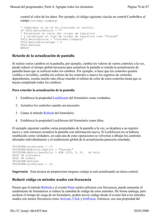 Manual del programador, Parte 4: Agrupar todos los elementos                              Página 76 de 87


       control al valor de los datos. Por ejemplo, el código siguiente vincula un control ComboBox al
       campo customer.company:

       * Comprobar si ya se ha vinculado el control.
       IF THIS.RecordSource = ""
       * Establecer el valor del origen de registros
       * y establecer el tipo de origen de registros como "fields"
       THIS.RecordSource = "customer.company"
       THIS.RecordSourceType = 6
       THIS.Refresh
       ENDIF

 Retardo de la actualización de pantalla

 Si realiza varios cambios en la pantalla, por ejemplo, cambia los valores de varios controles a la vez,
 puede reducir el tiempo global necesario para actualizar la pantalla si retarda la actualización de
 pantalla hasta que se realicen todos los cambios. Por ejemplo, si hace que los controles queden
 visibles o invisibles, cambia los colores de los controles o mueve los registros de controles
 dependientes, resulta mucho más eficaz retardar el relleno de color de estos controles hasta que se
 hayan completado todos los cambios:

 Para retardar la actualización de la pantalla

   1. Establezca la propiedad LockScreen del formulario como verdadera.

   2. Actualice los controles cuando sea necesario.

   3. Llame al método Refresh del formulario.

   4. Establezca la propiedad LockScreen del formulario como falsa.

 El ejemplo siguiente cambia varias propiedades de la pantalla a la vez, se desplaza a un registro
 nuevo y sólo entonces actualiza la pantalla con información nueva. Si LockScreen no se hubiera
 establecido como verdadero, en cada una de estas operaciones se volverían a dibujar los controles
 afectados individualmente y el rendimiento global de la actualización parecería retardado.

 THISFORM.LockScreen = .T.
 THISFORM.MyButton.Caption = "Guardar"
 THISFORM.MyGrid.BackColor = RGB (255, 0, 0)               && Rojo
 SKIP IN customers
 SKIP IN orders
 THISFORM.Refresh
 THISFORM.LockScreen = .F.

 Sugerencia Esta técnica no proporciona ninguna ventaja si está actualizando un único control.

 Reducir código en métodos usados con frecuencia

 Puesto que el método Refresh y el evento Paint suelen utilizarse con frecuencia, puede aumentar el
 rendimiento de formularios si reduce la cantidad de código de estos métodos. De forma análoga, para
 acelerar el tiempo de carga de un formulario, podría mover código desde el evento Init a los métodos
 usados con menos frecuencia como Activate, Click y GotFocus. Entonces, use una propiedad del


file://C:temp~hhA455.htm                                                                     30/05/2000
 