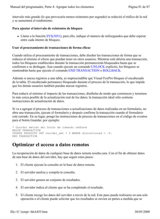 Manual del programador, Parte 4: Agrupar todos los elementos                              Página 81 de 87


 intervalo más grande (lo que provocaría menos reintentos por segundo) se reducirá el tráfico de la red
 y se aumentará el rendimiento.

 Para ajustar el intervalo de reintentos de bloqueo

     l   Llame a la función SYS(3051); para ello, indique el número de milisegundos que debe esperar
         entre cada intento de bloqueo.

 Usar el procesamiento de transacciones de forma eficaz

 Cuando utiliza el procesamiento de transacciones, debe diseñar las transacciones de forma que se
 reduzca al mínimo el efecto que puedan tener en otros usuarios. Mientras esté abierta una transacción,
 todos los bloqueos establecidos durante la transacción permanecerán bloqueados hasta que se
 confirmen o se deshagan. Aun cuando ejecute un comando UNLOCK explícito, los bloqueos se
 mantendrán hasta que ejecute el comando END TRANSACTION o ROLLBACK.

 Además si anexa registros a una tabla, es imprescindible que Visual FoxPro bloquee el encabezado
 de la tabla. El encabezado permanece bloqueado durante el proceso de la transacción, lo que impide
 que los demás usuarios también puedan anexar registros.

 Para reducir al mínimo el impacto de las transacciones, diséñelas de modo que comiencen y terminen
 lo más cerca posible de la actualización real de los datos; la transacción ideal sólo contiene
 instrucciones de actualización de datos.

 Si va a agregar el proceso de transacciones a actualizaciones de datos realizadas en un formulario, no
 abra una transacción, ejecute el formulario y después confirme la transacción cuando el formulario
 esté cerrado. En su lugar, ponga las instrucciones de proceso de transacciones en el código de eventos
 para el botón Guardar, por ejemplo:

 * Guardar método del botón de comando cmdSave
 BEGIN TRANSACTION
 UPDATE PRODUCTS SET reorder_amt = 0 WHERE discontinued = .T.
 END TRANSACTION


 Optimizar el acceso a datos remotos
 La recuperación de datos de cualquier base de datos remota resulta cara. Con el fin de obtener datos
 de una base de datos del servidor, hay que seguir estos pasos:

   1. El cliente ejecuta la consulta en la base de datos remota.

   2. El servidor analiza y compila la consulta.

   3. El servidor genera un conjunto de resultados.

   4. El servidor indica al cliente que se ha completado el resultado.

   5. El cliente recoge los datos del servidor a través de la red. Este paso puede realizarse en una sola
      operación o el cliente puede solicitar que los resultados se envíen en partes a medida que se


file://C:temp~hhA455.htm                                                                     30/05/2000
 