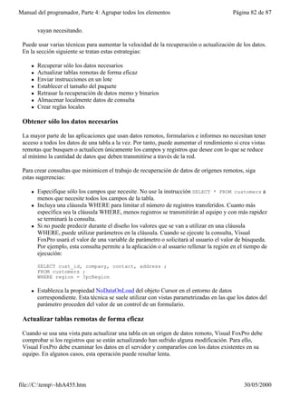 Manual del programador, Parte 4: Agrupar todos los elementos                                Página 82 de 87


         vayan necesitando.

 Puede usar varias técnicas para aumentar la velocidad de la recuperación o actualización de los datos.
 En la sección siguiente se tratan estas estrategias:

     l   Recuperar sólo los datos necesarios
     l   Actualizar tablas remotas de forma eficaz
     l   Enviar instrucciones en un lote
     l   Establecer el tamaño del paquete
     l   Retrasar la recuperación de datos memo y binarios
     l   Almacenar localmente datos de consulta
     l   Crear reglas locales

 Obtener sólo los datos necesarios

 La mayor parte de las aplicaciones que usan datos remotos, formularios e informes no necesitan tener
 acceso a todos los datos de una tabla a la vez. Por tanto, puede aumentar el rendimiento si crea vistas
 remotas que busquen o actualicen únicamente los campos y registros que desee con lo que se reduce
 al mínimo la cantidad de datos que deben transmitirse a través de la red.

 Para crear consultas que minimicen el trabajo de recuperación de datos de orígenes remotos, siga
 estas sugerencias:

     l   Especifique sólo los campos que necesite. No use la instrucción SELECT * FROM customers a
         menos que necesite todos los campos de la tabla.
     l   Incluya una cláusula WHERE para limitar el número de registros transferidos. Cuanto más
         específica sea la cláusula WHERE, menos registros se transmitirán al equipo y con más rapidez
         se terminará la consulta.
     l   Si no puede predecir durante el diseño los valores que se van a utilizar en una cláusula
         WHERE, puede utilizar parámetros en la cláusula. Cuando se ejecute la consulta, Visual
         FoxPro usará el valor de una variable de parámetro o solicitará al usuario el valor de búsqueda.
         Por ejemplo, esta consulta permite a la aplicación o al usuario rellenar la región en el tiempo de
         ejecución:

         SELECT cust_id, company, contact, address ;
         FROM customers ;
         WHERE region = ?pcRegion

     l   Establezca la propiedad NoDataOnLoad del objeto Cursor en el entorno de datos
         correspondiente. Esta técnica se suele utilizar con vistas parametrizadas en las que los datos del
         parámetro proceden del valor de un control de un formulario.

 Actualizar tablas remotas de forma eficaz

 Cuando se usa una vista para actualizar una tabla en un origen de datos remoto, Visual FoxPro debe
 comprobar si los registros que se están actualizando han sufrido alguna modificación. Para ello,
 Visual FoxPro debe examinar los datos en el servidor y compararlos con los datos existentes en su
 equipo. En algunos casos, esta operación puede resultar lenta.




file://C:temp~hhA455.htm                                                                       30/05/2000
 