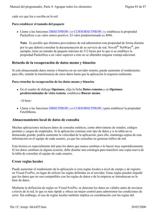 Manual del programador, Parte 4: Agrupar todos los elementos                              Página 85 de 87


 cada vez que lea o escriba en la red.

 Para establecer el tamaño del paquete

     l   Llame a las funciones DBSETPROP( ) o CURSORSETPROP( ) y establezca la propiedad
         PacketSize a un valor entero positivo. El valor predeterminado es 4096.

         Nota Es posible que distintos proveedores de red administren esta propiedad de forma distinta
         por lo que deberá consultar la documentación de su servicio de red. Novell® NetWare®, por
         ejemplo, tiene un tamaño de paquete máximo de 512 bytes por lo que si se establece la
         propiedad PacketSize a un valor superior a éste no se obtendrá ninguna ventaja adicional.

 Retardo de la recuperación de datos memo y binarios

 Si está almacenando datos memo o binarios en un servidor remoto, puede aumentar el rendimiento;
 para ello, retarde la transferencia de estos datos hasta que la aplicación la requiera realmente.

 Para retardar la recuperación de los datos memo y binarios

     l   En el cuadro de diálogo Opciones, elija la ficha Datos remotos y en Opciones
         predeterminadas de vista remota, establezca Buscar memo.

         –O bien–

     l   Llame a las funciones DBSETPROP( ) o CURSORSETPROP( ) para establecer la propiedad
         FetchMemo.

 Almacenamiento local de datos de consulta

 Muchas aplicaciones incluyen datos de consulta estáticos, como abreviaturas de estados, códigos
 postales y cargos de empleados. Si la aplicación contiene este tipo de datos y si la tabla no es
 demasiado grande, podría aumentar la velocidad de la aplicación; para ello, mantenga copias de esta
 información en el equipo de cada usuario, ya que las consultas no generan tráfico de red.

 Esta técnica es especialmente útil para los datos que nunca cambian o lo hacen muy esporádicamente.
 Si los datos cambian en alguna ocasión, debe diseñar una estrategia para transferir una copia nueva de
 la tabla de consultas al equipo de cada usuario.

 Crear reglas locales

 Puede aumentar el rendimiento de la aplicación si crea reglas locales a nivel de campo y de registro
 en Visual FoxPro, en lugar de utilizar las reglas definidas en el servidor. Estas reglas pueden impedir
 que los datos que no son compatibles con las reglas de datos o de la empresa se introduzcan en la
 base de datos.

 Mediante la definición de reglas en Visual FoxPro, se detectan los datos no válidos antes de enviarse
 a través de la red, lo que es más rápido y ofrece un mejor control para administrar las condiciones de
 error. Sin embargo, el uso de reglas locales también implica su coordinación con las reglas del


file://C:temp~hhA455.htm                                                                     30/05/2000
 