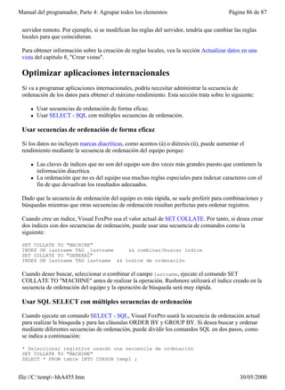 Manual del programador, Parte 4: Agrupar todos los elementos                              Página 86 de 87


 servidor remoto. Por ejemplo, si se modifican las reglas del servidor, tendría que cambiar las reglas
 locales para que coincidieran.

 Para obtener información sobre la creación de reglas locales, vea la sección Actualizar datos en una
 vista del capítulo 8, "Crear vistas".

 Optimizar aplicaciones internacionales
 Si va a programar aplicaciones internacionales, podría necesitar administrar la secuencia de
 ordenación de los datos para obtener el máximo rendimiento. Esta sección trata sobre lo siguiente:

     l   Usar secuencias de ordenación de forma eficaz.
     l   Usar SELECT - SQL con múltiples secuencias de ordenación.

 Usar secuencias de ordenación de forma eficaz

 Si los datos no incluyen marcas diacríticas, como acentos (á) o diéresis (ü), puede aumentar el
 rendimiento mediante la secuencia de ordenación del equipo porque:

     l   Las claves de índices que no son del equipo son dos veces más grandes puesto que contienen la
         información diacrítica.
     l   La ordenación que no es del equipo usa muchas reglas especiales para indexar caracteres con el
         fin de que devuelvan los resultados adecuados.

 Dado que la secuencia de ordenación del equipo es más rápida, se suele preferir para combinaciones y
 búsquedas mientras que otras secuencias de ordenación resultan perfectas para ordenar registros.

 Cuando cree un índice, Visual FoxPro usa el valor actual de SET COLLATE. Por tanto, si desea crear
 dos índices con dos secuencias de ordenación, puede usar una secuencia de comandos como la
 siguiente:

 SET COLLATE TO "MACHINE"
 INDEX ON lastname TAG _lastname    && combinar/buscar índice
 SET COLLATE TO "GENERAL"
 INDEX ON lastname TAG lastname && índice de ordenación

 Cuando desee buscar, seleccionar o combinar el campo lastname, ejecute el comando SET
 COLLATE TO "MACHINE" antes de realizar la operación. Rushmore utilizará el índice creado en la
 secuencia de ordenación del equipo y la operación de búsqueda será muy rápida.

 Usar SQL SELECT con múltiples secuencias de ordenación

 Cuando ejecute un comando SELECT - SQL, Visual FoxPro usará la secuencia de ordenación actual
 para realizar la búsqueda y para las cláusulas ORDER BY y GROUP BY. Si desea buscar y ordenar
 mediante diferentes secuencias de ordenación, puede dividir los comandos SQL en dos pasos, como
 se indica a continuación:

 * Seleccionar registros usando una secuencia de ordenación
 SET COLLATE TO "MACHINE"
 SELECT * FROM table INTO CURSOR temp1 ;


file://C:temp~hhA455.htm                                                                    30/05/2000
 