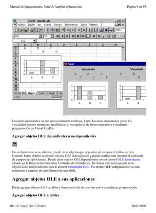 Manual del programador, Parte 5: Ampliar aplicaciones                                   Página 4 de 89




 Los datos incrustados no son necesariamente estáticos. Tanto los datos incrustados como los
 vinculados pueden mostrarse, modificarse y manipularse de forma interactiva y mediante
 programación en Visual FoxPro.

 Agregar objetos OLE dependientes o no dependientes



 En un formulario o un informe, puede crear objetos que dependan de campos de tablas de tipo
 General. Estos objetos se llaman objetos OLE dependientes y puede usarlos para mostrar el contenido
 de campos de tipo General. Puede crear objetos OLE dependientes con el control OLE dependiente
 situado en la barra de herramientas Controles de formularios. De forma alternativa puede crear
 objetos OLE independientes con el control contenedor OLE. Un objeto OLE independiente no está
 conectado a campos de tipo General de una tabla.

 Agregar objetos OLE a sus aplicaciones
 Puede agregar objetos OLE a tablas y formularios de forma interactiva o mediante programación.

 Agregar objetos OLE a tablas

file://C:temp~hh1768.htm                                                                 30/05/2000
 