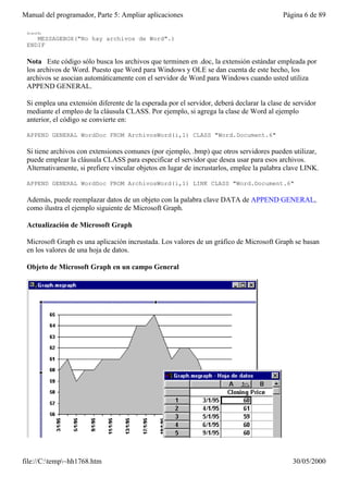 Manual del programador, Parte 5: Ampliar aplicaciones                                      Página 6 de 89

 ELSE
    MESSAGEBOX("No hay archivos de Word".)
 ENDIF

 Nota Este código sólo busca los archivos que terminen en .doc, la extensión estándar empleada por
 los archivos de Word. Puesto que Word para Windows y OLE se dan cuenta de este hecho, los
 archivos se asocian automáticamente con el servidor de Word para Windows cuando usted utiliza
 APPEND GENERAL.

 Si emplea una extensión diferente de la esperada por el servidor, deberá declarar la clase de servidor
 mediante el empleo de la cláusula CLASS. Por ejemplo, si agrega la clase de Word al ejemplo
 anterior, el código se convierte en:

 APPEND GENERAL WordDoc FROM ArchivosWord(i,1) CLASS "Word.Document.6"

 Si tiene archivos con extensiones comunes (por ejemplo, .bmp) que otros servidores pueden utilizar,
 puede emplear la cláusula CLASS para especificar el servidor que desea usar para esos archivos.
 Alternativamente, si prefiere vincular objetos en lugar de incrustarlos, emplee la palabra clave LINK.

 APPEND GENERAL WordDoc FROM ArchivosWord(i,1) LINK CLASS "Word.Document.6"

 Además, puede reemplazar datos de un objeto con la palabra clave DATA de APPEND GENERAL,
 como ilustra el ejemplo siguiente de Microsoft Graph.

 Actualización de Microsoft Graph

 Microsoft Graph es una aplicación incrustada. Los valores de un gráfico de Microsoft Graph se basan
 en los valores de una hoja de datos.

 Objeto de Microsoft Graph en un campo General




file://C:temp~hh1768.htm                                                                    30/05/2000
 