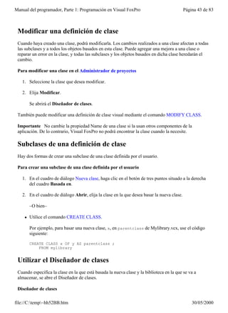 Manual del programador, Parte 1: Programación en Visual FoxPro                              Página 43 de 83



 Modificar una definición de clase
 Cuando haya creado una clase, podrá modificarla. Los cambios realizados a una clase afectan a todas
 las subclases y a todos los objetos basados en esta clase. Puede agregar una mejora a una clase o
 reparar un error en la clase, y todas las subclases y los objetos basados en dicha clase heredarán el
 cambio.

 Para modificar una clase en el Administrador de proyectos

   1. Seleccione la clase que desea modificar.

   2. Elija Modificar.

        Se abrirá el Diseñador de clases.

 También puede modificar una definición de clase visual mediante el comando MODIFY CLASS.

 Importante No cambie la propiedad Name de una clase si la usan otros componentes de la
 aplicación. De lo contrario, Visual FoxPro no podrá encontrar la clase cuando la necesite.

 Subclases de una definición de clase
 Hay dos formas de crear una subclase de una clase definida por el usuario.

 Para crear una subclase de una clase definida por el usuario

   1. En el cuadro de diálogo Nueva clase, haga clic en el botón de tres puntos situado a la derecha
      del cuadro Basada en.

   2. En el cuadro de diálogo Abrir, elija la clase en la que desea basar la nueva clase.

        –O bien–

    l   Utilice el comando CREATE CLASS.

        Por ejemplo, para basar una nueva clase, x, en parentclass de Mylibrary.vcx, use el código
        siguiente:

        CREATE CLASS x OF y AS parentclass ;
            FROM mylibrary


 Utilizar el Diseñador de clases
 Cuando especifica la clase en la que está basada la nueva clase y la biblioteca en la que se va a
 almacenar, se abre el Diseñador de clases.

 Diseñador de clases

file://C:temp~hh52BB.htm                                                                      30/05/2000
 