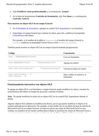 Manual del programador, Parte 5: Ampliar aplicaciones                                      Página 10 de 89


   4. Elija Establecer como predeterminado y, a continuación, Aceptar.

   5. En la barra de herramientas Controles de formularios, elija Ver clases y, a continuación,
      Controles ActiveX.

 Para mostrar un objeto OLE de un campo General

   1. En el Diseñador de formularios, agregue un control OLE dependiente a su formulario.

   2. Especifique el campo General que contiene los datos; para ello, establezca la propiedad
      ControlSource del objeto.

       Por ejemplo, si el nombre de la tabla es Inventory y el nombre del campo General es
       Current, establezca la propiedad Control Source como Inventory.Current.

 También puede mostrar un objeto OLE de un campo General mediante programación:

  Código                                                              Comentarios
  frm1 = CREATEOBJECT("form")                                         Crea un formulario

  frm1.ADDOBJECT("olb1",             "oleboundcontrol")               Agrega un control

  frm1.olb1.ControlSource =              "Inventory.Current"          Vincula los datos al control

  frm1.olb1.Visible = .T.                                             Deja visibles el control y el
  frm1.Visible = .T.
                                                                      formulario


 Funcionamiento interactivo con objetos OLE

 Si agrega un objeto OLE a un formulario o campo General, puede modificar los datos y mostrar las
 características del objeto en tiempo de ejecución o durante el diseño.

 Nota No puede modificar los datos de un objeto OLE en un control OLE dependiente durante el
 diseño.

 Algunos objetos OLE admiten la modificación directa, por lo que puede modificar el objeto en la
 ventana utilizada por la aplicación. Por ejemplo, si hace doble clic en un objeto de hoja de cálculo de
 Microsoft Excel en un campo General, en lugar de iniciar una copia de Microsoft Excel en otra
 ventana, los nombres de los menús cambian para reflejar la estructura de menús de Microsoft Excel y
 se muestran las barras de herramientas predeterminadas de Microsoft Excel. El programador o el




file://C:temp~hh1768.htm                                                                     30/05/2000
 