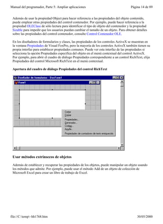 Manual del programador, Parte 5: Ampliar aplicaciones                                   Página 14 de 89


 Además de usar la propiedad Object para hacer referencia a las propiedades del objeto contenido,
 puede emplear otras propiedades del control contenedor. Por ejemplo, puede hacer referencia a la
 propiedad OLEClass de sólo lectura para identificar el tipo de objeto del contenedor y la propiedad
 Sizable para impedir que los usuarios puedan cambiar el tamaño de un objeto. Para obtener detalles
 sobre las propiedades del control contenedor, consulte Control Contenedor OLE.

 En los diseñadores de formularios y clases, las propiedades de los controles ActiveX se muestran en
 la ventana Propiedades de Visual FoxPro, pero la mayoría de los controles ActiveX también tienen su
 propia interfaz para establecer propiedades comunes. Puede ver esta interfaz de las propiedades si
 selecciona la opción Propiedades específica del objeto en el menú contextual del control ActiveX.
 Por ejemplo, para abrir el cuadro de diálogo Propiedades correspondiente a un control RichText, elija
 Propiedades del control Microsoft RichText en el menú contextual.

 Apertura del cuadro de diálogo Propiedades del control RichText




 Usar métodos extrínsecos de objetos

 Además de establecer y recuperar las propiedades de los objetos, puede manipular un objeto usando
 los métodos que admite. Por ejemplo, puede usar el método Add de un objeto de colección de
 Microsoft Excel para crear un libro de trabajo de Excel.




file://C:temp~hh1768.htm                                                                  30/05/2000
 