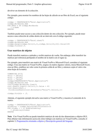 Manual del programador, Parte 5: Ampliar aplicaciones                                    Página 16 de 89

 Count devuelve el número de elementos de la colección. Además, puede usar el método Item para
 devolver un elemento de la colección.

 Por ejemplo, para mostrar los nombres de las hojas de cálculo en un libro de Excel, use el siguiente
 código:

 oleApp = CREATEOBJECT("Excel.Application")
 oleApp.Workbooks.Add
 FOR EACH x IN oleApp.Workbooks
    ? x.Name
 ENDFOR

 También puede tener acceso a una colección dentro de otra colección. Por ejemplo, puede tener
 acceso a una colección de celdas dentro de un intervalo con el código siguiente:

 oleApp = CREATEOBJECT("Excel.sheet")
 oleApp.Workbooks.Add
 oleApp.Range(oleApp.Cells(1,1),oleApp.Cells(10,10)).Value=100
 oleApp.Visible=.T.

 Usar matrices de objetos

 Puede transferir matrices a métodos y recibir matrices de vuelta. Sin embargo, debe transferir las
 matrices por referencia prefijando el nombre de la matriz con el signo @.

 Por ejemplo, para transferir una matriz de Visual FoxPro a Microsoft Excel, considere el siguiente
 código. Crea una matriz en Visual FoxPro, asigna a la matriz algunos valores, inicia Microsoft Excel,
 crea un libro, establece un valor como la primera celda de un libro y entonces copia el valor a las
 otras hojas de la matriz:

 DIMENSION aV(3)
 aV(1) = "Hoja1"
 aV(2) = "Hoja2"
 aV(3) = "Hoja3"
 oleApp=CREATEOBJECT("Excel.Application")
 oleApp.Workbooks.Add
 oleI=oleApp.Workbooks.Item(1)
 oleI.Sheets.Item(1).Cells(1,1).Value = 83
 oleI.Sheets(@aV).;
  FillAcrossSheets(oleI.Worksheets("Hoja1").Cells(1,1))

 oleApp.Visible = .T.

 Además, el siguiente ejemplo devuelve una matriz a Visual FoxPro y muestra el contenido de la
 matriz:

 oleApp = CREATEOBJECT("Excel.Application")
 aOleArray = oleApp.GetCustomListContents(3)
 FOR nIndex = 1 to ALEN(aOleArray)
    ? aOleArray(nIndex)
 ENDFOR

 Nota Con Visual FoxPro no puede transferir matrices de más de dos dimensiones a objetos OLE.
 Para obtener más información acerca de cómo trabajar con matrices en Visual FoxPro, consulte el
 capítulo 3, Programación orientada a objetos y Descripción general del lenguaje.



file://C:temp~hh1768.htm                                                                    30/05/2000
 