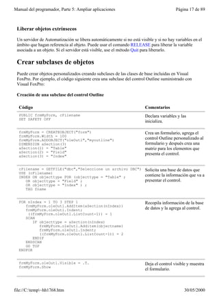 Manual del programador, Parte 5: Ampliar aplicaciones                                   Página 17 de 89



 Liberar objetos extrínsecos

 Un servidor de Automatización se libera automáticamente si no está visible y si no hay variables en el
 ámbito que hagan referencia al objeto. Puede usar el comando RELEASE para liberar la variable
 asociada a un objeto. Si el servidor está visible, use el método Quit para liberarlo.

 Crear subclases de objetos
 Puede crear objetos personalizados creando subclases de las clases de base incluidas en Visual
 FoxPro. Por ejemplo, el código siguiente crea una subclase del control Outline suministrado con
 Visual FoxPro:

 Creación de una subclase del control Outline

  Código                                                               Comentarios
  PUBLIC frmMyForm, cFilename                                          Declara variables y las
  SET SAFETY OFF
                                                                       inicializa.

  frmMyForm = CREATEOBJECT("form")                                     Crea un formulario, agrega el
  frmMyForm.Width = 100
  frmMyForm.ADDOBJECT("oleOutl","myoutline")                           control Outline personalizado al
  DIMENSION aSection(3)                                                formulario y después crea una
  aSection(1) = "Table"                                                matriz para los elementos que
  aSection(2) = "Field"                                                presenta el control.
  aSection(3) = "Index"


  cFilename = GETFILE("dbc","Seleccione un archivo DBC")               Solicita una base de datos que
  USE (cFilename)
  INDEX ON objecttype FOR (objecttype = "Table" ;                      contiene la información que va a
     OR objecttype = "Field" ;                                         presentar el control.
     OR objecttype = "Index" ) ;
     TAG fname


  FOR nIndex = 1 TO 3 STEP 1                                           Recopila información de la base
     frmMyForm.oleOutl.AddItem(aSection(nIndex))
     frmMyForm.oleOutl.Indent;                                         de datos y la agrega al control.
      ((frmMyForm.oleOutl.ListCount-1)) = 1
     SCAN
         IF objecttype = aSection(nIndex)
            frmMyForm.oleOutl.Additem(objectname)
            frmMyForm.oleOutl.Indent;
            ((frmMyForm.oleOutl.ListCount-1)) = 2
         ENDIF
     ENDSCAN
     GO TOP
  ENDFOR


  frmMyForm.oleOutl.Visible = .T.                                      Deja el control visible y muestra
  frmMyForm.Show
                                                                       el formulario.



file://C:temp~hh1768.htm                                                                   30/05/2000
 