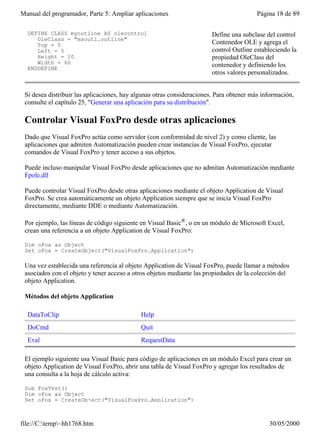 Manual del programador, Parte 5: Ampliar aplicaciones                                    Página 18 de 89

  DEFINE CLASS myoutline AS olecontrol                                 Define una subclase del control
     OleClass = "msoutl.outline"
     Top = 5                                                           Contenedor OLE y agrega el
     Left = 5                                                          control Outline estableciendo la
     Height = 10                                                       propiedad OleClass del
     Width = 60                                                        contenedor y definiendo los
  ENDDEFINE
                                                                       otros valores personalizados.


 Si desea distribuir las aplicaciones, hay algunas otras consideraciones. Para obtener más información,
 consulte el capítulo 25, "Generar una aplicación para su distribución".

 Controlar Visual FoxPro desde otras aplicaciones
 Dado que Visual FoxPro actúa como servidor (con conformidad de nivel 2) y como cliente, las
 aplicaciones que admiten Automatización pueden crear instancias de Visual FoxPro, ejecutar
 comandos de Visual FoxPro y tener acceso a sus objetos.

 Puede incluso manipular Visual FoxPro desde aplicaciones que no admitan Automatización mediante
 Fpole.dll

 Puede controlar Visual FoxPro desde otras aplicaciones mediante el objeto Application de Visual
 FoxPro. Se crea automáticamente un objeto Application siempre que se inicia Visual FoxPro
 directamente, mediante DDE o mediante Automatización.

 Por ejemplo, las líneas de código siguiente en Visual Basic®, o en un módulo de Microsoft Excel,
 crean una referencia a un objeto Application de Visual FoxPro:

 Dim oFox as Object
 Set oFox = CreateObject("VisualFoxPro.Application")

 Una vez establecida una referencia al objeto Application de Visual FoxPro, puede llamar a métodos
 asociados con el objeto y tener acceso a otros objetos mediante las propiedades de la colección del
 objeto Application.

 Métodos del objeto Application

  DataToClip                                 Help
  DoCmd                                      Quit
  Eval                                       RequestData

 El ejemplo siguiente usa Visual Basic para código de aplicaciones en un módulo Excel para crear un
 objeto Application de Visual FoxPro, abrir una tabla de Visual FoxPro y agregar los resultados de
 una consulta a la hoja de cálculo activa:

 Sub FoxTest()
 Dim oFox as Object
 Set oFox = CreateObject("VisualFoxPro.Application")



file://C:temp~hh1768.htm                                                                   30/05/2000
 