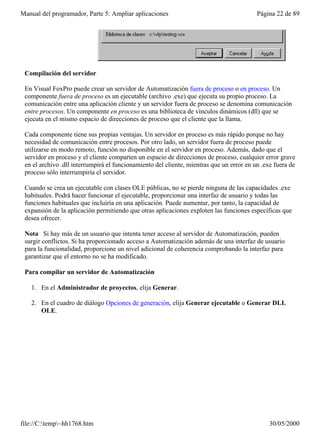 Manual del programador, Parte 5: Ampliar aplicaciones                                     Página 22 de 89




 Compilación del servidor

 En Visual FoxPro puede crear un servidor de Automatización fuera de proceso o en proceso. Un
 componente fuera de proceso es un ejecutable (archivo .exe) que ejecuta su propio proceso. La
 comunicación entre una aplicación cliente y un servidor fuera de proceso se denomina comunicación
 entre procesos. Un componente en proceso es una biblioteca de vínculos dinámicos (dll) que se
 ejecuta en el mismo espacio de direcciones de proceso que el cliente que la llama.

 Cada componente tiene sus propias ventajas. Un servidor en proceso es más rápido porque no hay
 necesidad de comunicación entre procesos. Por otro lado, un servidor fuera de proceso puede
 utilizarse en modo remoto, función no disponible en el servidor en proceso. Además, dado que el
 servidor en proceso y el cliente comparten un espacio de direcciones de proceso, cualquier error grave
 en el archivo .dll interrumpirá el funcionamiento del cliente, mientras que un error en un .exe fuera de
 proceso sólo interrumpiría el servidor.

 Cuando se crea un ejecutable con clases OLE públicas, no se pierde ninguna de las capacidades .exe
 habituales. Podrá hacer funcionar el ejecutable, proporcionar una interfaz de usuario y todas las
 funciones habituales que incluiría en una aplicación. Puede aumentar, por tanto, la capacidad de
 expansión de la aplicación permitiendo que otras aplicaciones exploten las funciones específicas que
 desea ofrecer.

 Nota Si hay más de un usuario que intenta tener acceso al servidor de Automatización, pueden
 surgir conflictos. Si ha proporcionado acceso a Automatización además de una interfaz de usuario
 para la funcionalidad, proporcione un nivel adicional de coherencia comprobando la interfaz para
 garantizar que el entorno no se ha modificado.

 Para compilar un servidor de Automatización

   1. En el Administrador de proyectos, elija Generar.

   2. En el cuadro de diálogo Opciones de generación, elija Generar ejecutable o Generar DLL
      OLE.




file://C:temp~hh1768.htm                                                                     30/05/2000
 