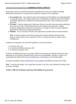 Manual del programador, Parte 5: Ampliar aplicaciones                                        Página 24 de 89




 Puede elegir valores de creación de instancias específicos de la clase en el cuadro de diálogo
 Información del proyecto. Las opciones de creación de instancias son las siguientes:

     l   No se puede crear Aún cuando la clase esté marcada como OLE pública, no estará disponible
         en otras aplicaciones. Por ejemplo, podría tener una biblioteca estándar de clases OLE públicas
         en múltiples aplicaciones y desactivar la automatización de una o varias clases para una sola
         aplicación.
     l   Uso único Todas las aplicaciones cliente que utilicen el servidor crean una instancia diferente
         de la clase de servidor. Cada instancia tiene un solo subproceso de ejecución. Aunque
         instancias independientes requieren más memoria, si se elige Uso único el sistema operativo
         podrá aplicar multitarea de asignación prioritaria.
     l   Multiuso Una vez creado el servidor, otras aplicaciones pueden utilizar la misma instancia.

         Nota Si realiza cambios en la ficha Servidores del cuadro de diálogo Información del
         proyecto, será necesario volver a generar la .dll o el .exe para que entre en vigor la nueva
         configuración.

 Cuando cree un proyecto con clases OLE públicas, se crean tres archivos:

     l   El archivo .dll o .exe
     l   Un archivo de biblioteca de tipos (.tlb)
     l   Un archivo de registro (.vbr).

 El archivo de biblioteca de tipos es un archivo binario que presenta una relación de todas las clases
 publicadas en el servidor de Automatización, junto con sus propiedades, métodos y eventos. Los
 examinadores de objetos OLE leen esta información y la presentan en una interfaz legible.

 El archivo de registro muestra identificadores únicos globales (GUID) de las clases del servidor.

 Nota Un archivo de registro .vbr es igual que un archivo .reg, salvo que el primero no incluye rutas
 de acceso en código.

 Archivo .VBR con GUID para cada clase OLE pública de un proyecto




file://C:temp~hh1768.htm                                                                        30/05/2000
 