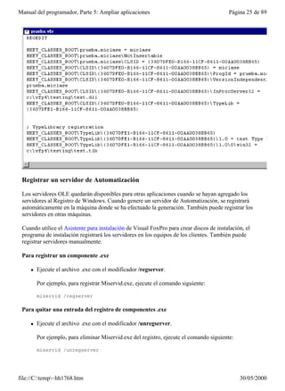 Manual del programador, Parte 5: Ampliar aplicaciones                                     Página 25 de 89




 Registrar un servidor de Automatización

 Los servidores OLE quedarán disponibles para otras aplicaciones cuando se hayan agregado los
 servidores al Registro de Windows. Cuando genere un servidor de Automatización, se registrará
 automáticamente en la máquina donde se ha efectuado la generación. También puede registrar los
 servidores en otras máquinas.

 Cuando utilice el Asistente para instalación de Visual FoxPro para crear discos de instalación, el
 programa de instalación registrará los servidores en los equipos de los clientes. También puede
 registrar servidores manualmente.

 Para registrar un componente .exe

     l   Ejecute el archivo .exe con el modificador /regserver.

         Por ejemplo, para registrar Miservid.exe, ejecute el comando siguiente:

         miservid /regserver

 Para quitar una entrada del registro de componentes .exe

     l   Ejecute el archivo .exe con el modificador /unregserver.

         Por ejemplo, para eliminar Miservid.exe del registro, ejecute el comando siguiente:

         miservid /unregserver




file://C:temp~hh1768.htm                                                                     30/05/2000
 