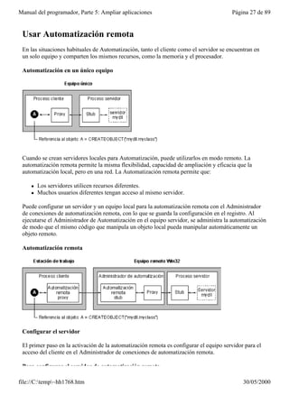 Manual del programador, Parte 5: Ampliar aplicaciones                                   Página 27 de 89


 Usar Automatización remota
 En las situaciones habituales de Automatización, tanto el cliente como el servidor se encuentran en
 un solo equipo y comparten los mismos recursos, como la memoria y el procesador.

 Automatización en un único equipo




 Cuando se crean servidores locales para Automatización, puede utilizarlos en modo remoto. La
 automatización remota permite la misma flexibilidad, capacidad de ampliación y eficacia que la
 automatización local, pero en una red. La Automatización remota permite que:

     l   Los servidores utilicen recursos diferentes.
     l   Muchos usuarios diferentes tengan acceso al mismo servidor.

 Puede configurar un servidor y un equipo local para la automatización remota con el Administrador
 de conexiones de automatización remota, con lo que se guarda la configuración en el registro. Al
 ejecutarse el Administrador de Automatización en el equipo servidor, se administra la automatización
 de modo que el mismo código que manipula un objeto local pueda manipular automáticamente un
 objeto remoto.

 Automatización remota




 Configurar el servidor

 El primer paso en la activación de la automatización remota es configurar el equipo servidor para el
 acceso del cliente en el Administrador de conexiones de automatización remota.

 Para configurar el servidor de automatización remota

file://C:temp~hh1768.htm                                                                   30/05/2000
 