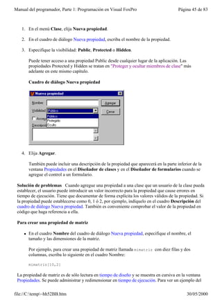 Manual del programador, Parte 1: Programación en Visual FoxPro                           Página 45 de 83



   1. En el menú Clase, elija Nueva propiedad.

   2. En el cuadro de diálogo Nueva propiedad, escriba el nombre de la propiedad.

   3. Especifique la visibilidad: Public, Protected o Hidden.

        Puede tener acceso a una propiedad Public desde cualquier lugar de la aplicación. Las
        propiedades Protected y Hidden se tratan en "Proteger y ocultar miembros de clase" más
        adelante en este mismo capítulo.

        Cuadro de diálogo Nueva propiedad




   4. Elija Agregar.

        También puede incluir una descripción de la propiedad que aparecerá en la parte inferior de la
        ventana Propiedades en el Diseñador de clases y en el Diseñador de formularios cuando se
        agregue el control a un formulario.

 Solución de problemas Cuando agregue una propiedad a una clase que un usuario de la clase pueda
 establecer, el usuario puede introducir un valor incorrecto para la propiedad que cause errores en
 tiempo de ejecución. Tiene que documentar de forma explícita los valores válidos de la propiedad. Si
 la propiedad puede establecerse como 0, 1 ó 2, por ejemplo, indíquelo en el cuadro Descripción del
 cuadro de diálogo Nueva propiedad. También es conveniente comprobar el valor de la propiedad en
 código que haga referencia a ella.

 Para crear una propiedad de matriz

    l   En el cuadro Nombre del cuadro de diálogo Nueva propiedad, especifique el nombre, el
        tamaño y las dimensiones de la matriz.

        Por ejemplo, para crear una propiedad de matriz llamada mimatriz con diez filas y dos
        columnas, escriba lo siguiente en el cuadro Nombre:

        mimatriz[10,2]

 La propiedad de matriz es de sólo lectura en tiempo de diseño y se muestra en cursiva en la ventana
 Propiedades. Se puede administrar y redimensionar en tiempo de ejecución. Para ver un ejemplo del

file://C:temp~hh52BB.htm                                                                   30/05/2000
 