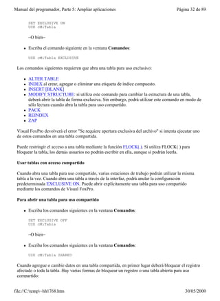 Manual del programador, Parte 5: Ampliar aplicaciones                                    Página 32 de 89

         SET EXCLUSIVE ON
         USE cMiTabla

         –O bien–

     l   Escriba el comando siguiente en la ventana Comandos:

         USE cMiTabla EXCLUSIVE

 Los comandos siguientes requieren que abra una tabla para uso exclusivo:

     l   ALTER TABLE
     l   INDEX al crear, agregar o eliminar una etiqueta de índice compuesto.
     l   INSERT [BLANK]
     l   MODIFY STRUCTURE: si utiliza este comando para cambiar la estructura de una tabla,
         deberá abrir la tabla de forma exclusiva. Sin embargo, podrá utilizar este comando en modo de
         sólo lectura cuando abra la tabla para uso compartido.
     l   PACK
     l   REINDEX
     l   ZAP

 Visual FoxPro devolverá el error "Se requiere apertura exclusiva del archivo" si intenta ejecutar uno
 de estos comandos en una tabla compartida.

 Puede restringir el acceso a una tabla mediante la función FLOCK( ). Si utiliza FLOCK( ) para
 bloquear la tabla, los demás usuarios no podrán escribir en ella, aunque sí podrán leerla.

 Usar tablas con acceso compartido

 Cuando abra una tabla para uso compartido, varias estaciones de trabajo podrán utilizar la misma
 tabla a la vez. Cuando abra una tabla a través de la interfaz, podrá anular la configuración
 predeterminada EXCLUSIVE ON. Puede abrir explícitamente una tabla para uso compartido
 mediante los comandos de Visual FoxPro.

 Para abrir una tabla para uso compartido

     l   Escriba los comandos siguientes en la ventana Comandos:

         SET EXCLUSIVE OFF
         USE cMiTabla

         –O bien–

     l   Escriba los comandos siguientes en la ventana Comandos:

         USE cMiTabla SHARED

 Cuando agregue o cambie datos en una tabla compartida, en primer lugar deberá bloquear el registro
 afectado o toda la tabla. Hay varias formas de bloquear un registro o una tabla abierta para uso
 compartido:


file://C:temp~hh1768.htm                                                                   30/05/2000
 
