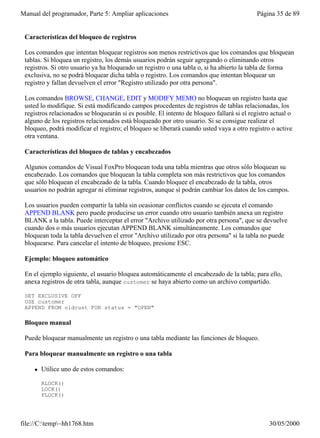 Manual del programador, Parte 5: Ampliar aplicaciones                                       Página 35 de 89


 Características del bloqueo de registros

 Los comandos que intentan bloquear registros son menos restrictivos que los comandos que bloquean
 tablas. Si bloquea un registro, los demás usuarios podrán seguir agregando o eliminando otros
 registros. Si otro usuario ya ha bloqueado un registro o una tabla o, si ha abierto la tabla de forma
 exclusiva, no se podrá bloquear dicha tabla o registro. Los comandos que intentan bloquear un
 registro y fallan devuelven el error "Registro utilizado por otra persona".

 Los comandos BROWSE, CHANGE, EDIT y MODIFY MEMO no bloquean un registro hasta que
 usted lo modifique. Si está modificando campos procedentes de registros de tablas relacionadas, los
 registros relacionados se bloquearán si es posible. El intento de bloqueo fallará si el registro actual o
 alguno de los registros relacionados está bloqueado por otro usuario. Si se consigue realizar el
 bloqueo, podrá modificar el registro; el bloqueo se liberará cuando usted vaya a otro registro o active
 otra ventana.

 Características del bloqueo de tablas y encabezados

 Algunos comandos de Visual FoxPro bloquean toda una tabla mientras que otros sólo bloquean su
 encabezado. Los comandos que bloquean la tabla completa son más restrictivos que los comandos
 que sólo bloquean el encabezado de la tabla. Cuando bloquee el encabezado de la tabla, otros
 usuarios no podrán agregar ni eliminar registros, aunque sí podrán cambiar los datos de los campos.

 Los usuarios pueden compartir la tabla sin ocasionar conflictos cuando se ejecuta el comando
 APPEND BLANK pero puede producirse un error cuando otro usuario también anexa un registro
 BLANK a la tabla. Puede interceptar el error "Archivo utilizado por otra persona", que se devuelve
 cuando dos o más usuarios ejecutan APPEND BLANK simultáneamente. Los comandos que
 bloquean toda la tabla devuelven el error "Archivo utilizado por otra persona" si la tabla no puede
 bloquearse. Para cancelar el intento de bloqueo, presione ESC.

 Ejemplo: bloqueo automático

 En el ejemplo siguiente, el usuario bloquea automáticamente el encabezado de la tabla; para ello,
 anexa registros de otra tabla, aunque customer se haya abierto como un archivo compartido.

 SET EXCLUSIVE OFF
 USE customer
 APPEND FROM oldcust FOR status = "OPEN"

 Bloqueo manual

 Puede bloquear manualmente un registro o una tabla mediante las funciones de bloqueo.

 Para bloquear manualmente un registro o una tabla

     l   Utilice uno de estos comandos:

         RLOCK()
         LOCK()
         FLOCK()




file://C:temp~hh1768.htm                                                                      30/05/2000
 