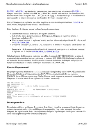 Manual del programador, Parte 5: Ampliar aplicaciones                                       Página 36 de 89


 RLOCK( ) y LOCK( ) son idénticos y bloquean uno o varios registros, mientras que FLOCK( )
 bloquea un archivo. Las funciones LOCK( ) y RLOCK( ) pueden aplicarse a un encabezado de tabla.
 Si especifica 0 como el registro para LOCK( ) o RLOCK( ) y la prueba indica que el encabezado está
 desbloqueado, la función bloqueará el encabezado y devolverá verdadero (.T.).

 Una vez bloqueado un registro o una tabla, asegúrese de liberar el bloqueo mediante UNLOCK lo
 antes posible para proporcionar acceso a otros usuarios.

 Estas funciones de bloqueo manual realizan las siguientes acciones:

     l   Comprueban el estado de bloqueo del registro o la tabla.
     l   Si la prueba indica que el registro está desbloqueado, bloquean el registro o la tabla y
         devuelven verdadero (.T.).
     l   Si no se puede bloquear el registro o la tabla, vuelven a intentarlo, dependiendo del valor actual
         de SET REPROCESS.
     l   Devuelven verdadero (.T.) o falso (.F.), indicando si el intento de bloqueo ha tenido éxito o no.

         Sugerencia Si desea comprobar el estado de bloqueo de un registro en la sesión sin bloquear
         el registro, use la función ISRLOCKED( ) o ISFLOCKED( ).

 Si falla el intento de bloquear un registro o una tabla, el comando SET REPROCESS y la rutina de
 error actual determinarán si vuelve a intentarse el bloqueo. SET REPROCESS afecta al resultado de
 un intento de bloqueo sin éxito. Puede controlar el número de intentos de bloqueo o el período de
 tiempo durante el cual se intenta un bloqueo mediante SET REPROCESS.

 Ejemplo: bloqueo manual

 El ejemplo siguiente abre la tabla customer para acceso compartido y utiliza FLOCK( ) para intentar
 bloquearla. Si la tabla se bloquea con éxito, REPLACE ALL actualizará todos sus registros.
 UNLOCK libera el bloqueo de archivo. Si el archivo no puede bloquearse porque otro usuario haya
 bloqueado el archivo o uno de sus registros, se mostrará un mensaje.

 SET EXCLUSIVE OFF
 SET REPROCESS TO 0
 USE customer       && Abrir tabla compartida
 IF FLOCK()
 REPLACE ALL contact ;       && Reemplazar y desbloquear
 WITH UPPER(contact)
 UNLOCK
 ELSE    && Mensaje de salida
 WAIT "Otro usuario está utilizando el archivo." WINDOW NOWAIT
 ENDIF

 Desbloquear datos

 Después de establecer un bloqueo de registro o de archivo y completar una operación de datos en un
 entorno compartido, deberá liberar el bloqueo lo antes posible. Hay varios modos de liberar los
 bloqueos. En algunos casos, basta con desplazarse al registro siguiente para desbloquear los datos. En
 otros casos es preciso ejecutar comandos explícitos.




file://C:temp~hh1768.htm                                                                       30/05/2000
 