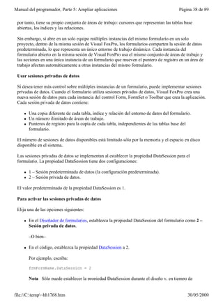 Manual del programador, Parte 5: Ampliar aplicaciones                                      Página 38 de 89

 por tanto, tiene su propio conjunto de áreas de trabajo: cursores que representan las tablas base
 abiertas, los índices y las relaciones.

 Sin embargo, si abre en un solo equipo múltiples instancias del mismo formulario en un solo
 proyecto, dentro de la misma sesión de Visual FoxPro, los formularios comparten la sesión de datos
 predeterminada, lo que representa un único entorno de trabajo dinámico. Cada instancia del
 formulario abierto en la misma sesión de Visual FoxPro usa el mismo conjunto de áreas de trabajo y
 las acciones en una única instancia de un formulario que mueven el puntero de registro en un área de
 trabajo afectan automáticamente a otras instancias del mismo formulario.

 Usar sesiones privadas de datos

 Si desea tener más control sobre múltiples instancias de un formulario, puede implementar sesiones
 privadas de datos. Cuando el formulario utiliza sesiones privadas de datos, Visual FoxPro crea una
 nueva sesión de datos para cada instancia del control Form, FormSet o Toolbar que crea la aplicación.
 Cada sesión privada de datos contiene:

     l   Una copia diferente de cada tabla, índice y relación del entorno de datos del formulario.
     l   Un número ilimitado de áreas de trabajo.
     l   Punteros de registro para la copia de cada tabla, independientes de las tablas base del
         formulario.

 El número de sesiones de datos disponibles está limitado sólo por la memoria y el espacio en disco
 disponible en el sistema.

 Las sesiones privadas de datos se implementan al establecer la propiedad DataSession para el
 formulario. La propiedad DataSession tiene dos configuraciones:

     l   1 – Sesión predeterminada de datos (la configuración predeterminada).
     l   2 – Sesión privada de datos.

 El valor predeterminado de la propiedad DataSession es 1.

 Para activar las sesiones privadas de datos

 Elija una de las opciones siguientes:

     l   En el Diseñador de formularios, establezca la propiedad DataSession del formulario como 2 –
         Sesión privada de datos.

         –O bien–

     l   En el código, establezca la propiedad DataSession a 2.

         Por ejemplo, escriba:

         frmFormName.DataSession = 2

         Nota Sólo puede establecer la propiedad DataSession durante el diseño y, en tiempo de


file://C:temp~hh1768.htm                                                                      30/05/2000
 