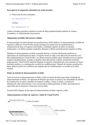 Manual del programador, Parte 5: Ampliar aplicaciones                                    Página 41 de 89


 Para ignorar la asignación automática de sesión de datos

     l   Utilice uno de estos comandos:

         SET DATASESSION TO 1

         –O bien–

         SET DATASESSION TO

 Ambos comandos permiten controlar la sesión de datos predeterminada mediante la ventana
 Comandos y el Administrador de proyectos.

 Almacenar en búfer del acceso a datos

 Si desea proteger los datos durante las actualizaciones, utilice búferes. El almacenamiento en búfer de
 registros y tablas de Visual FoxPro ayuda a proteger las operaciones de mantenimiento y
 actualización de datos en registros individuales y múltiples registros de datos en entornos
 multiusuario. Los búferes pueden comprobar, bloquear y liberar automáticamente registros o tablas.

 Mediante el almacenamiento en búfer es posible detectar y resolver fácilmente conflictos en
 operaciones de actualización de datos: el registro actual se copia a una ubicación de memoria o de
 disco administrada por Visual FoxPro. Los demás usuarios podrán seguir teniendo acceso al registro
 original simultáneamente. Cuando se desplace fuera del registro o intente actualizarlo mediante
 programación, Visual FoxPro intentará bloquear el registro, comprobará que otros usuarios no hayan
 realizado cambios y, a continuación, escribirá las modificaciones. Después de intentar actualizar los
 datos, deberá resolver los conflictos que impiden que las modificaciones se escriban en la tabla
 original.

 Elegir un método de almacenamiento en búfer

 Antes de activar el almacenamiento en búfer, evalúe el entorno de datos para elegir el método de
 almacenamiento en búfer y las opciones de bloqueo que mejor se ajusten a las necesidades de edición
 de la aplicación, los tipos y tamaños de registros y tablas, y cómo se utiliza y actualiza la
 información, entre otros factores. Una vez activado el almacenamiento en búfer, permanecerá en
 vigor hasta que lo desactive o hasta que cierre la tabla.

 Visual FoxPro dispone de dos tipos de almacenamiento en búfer: registro y tabla.

 Almacenamiento en búfer de registros y tablas de Visual FoxPro




file://C:temp~hh1768.htm                                                                    30/05/2000
 