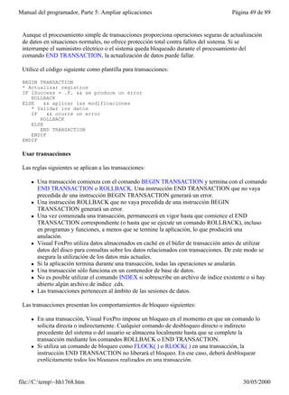 Manual del programador, Parte 5: Ampliar aplicaciones                                   Página 49 de 89


 Aunque el procesamiento simple de transacciones proporciona operaciones seguras de actualización
 de datos en situaciones normales, no ofrece protección total contra fallos del sistema. Si se
 interrumpe el suministro eléctrico o el sistema queda bloqueado durante el procesamiento del
 comando END TRANSACTION, la actualización de datos puede fallar.

 Utilice el código siguiente como plantilla para transacciones:

 BEGIN TRANSACTION
 * Actualizar registros
 IF lSuccess = .F. && se produce un error
    ROLLBACK
 ELSE    && aplicar las modificaciones
    * Validar los datos
    IF    && ocurre un error
       ROLLBACK
    ELSE
       END TRANSACTION
    ENDIF
 ENDIF

 Usar transacciones

 Las reglas siguientes se aplican a las transacciones:

     l   Una transacción comienza con el comando BEGIN TRANSACTION y termina con el comando
         END TRANSACTION o ROLLBACK. Una instrucción END TRANSACTION que no vaya
         precedida de una instrucción BEGIN TRANSACTION generará un error.
     l   Una instrucción ROLLBACK que no vaya precedida de una instrucción BEGIN
         TRANSACTION generará un error.
     l   Una vez comenzada una transacción, permanecerá en vigor hasta que comience el END
         TRANSACTION correspondiente (o hasta que se ejecute un comando ROLLBACK), incluso
         en programas y funciones, a menos que se termine la aplicación, lo que producirá una
         anulación.
     l   Visual FoxPro utiliza datos almacenados en caché en el búfer de transacción antes de utilizar
         datos del disco para consultas sobre los datos relacionados con transacciones. De este modo se
         asegura la utilización de los datos más actuales.
     l   Si la aplicación termina durante una transacción, todas las operaciones se anularán.
     l   Una transacción sólo funciona en un contenedor de base de datos.
     l   No es posible utilizar el comando INDEX si sobrescribe un archivo de índice existente o si hay
         abierto algún archivo de índice .cdx.
     l   Las transacciones pertenecen al ámbito de las sesiones de datos.

 Las transacciones presentan los comportamientos de bloqueo siguientes:

     l   En una transacción, Visual FoxPro impone un bloqueo en el momento en que un comando lo
         solicita directa o indirectamente. Cualquier comando de desbloqueo directo o indirecto
         procedente del sistema o del usuario se almacena localmente hasta que se complete la
         transacción mediante los comandos ROLLBACK o END TRANSACTION.
     l   Si utiliza un comando de bloqueo como FLOCK( ) o RLOCK( ) en una transacción, la
         instrucción END TRANSACTION no liberará el bloqueo. En ese caso, deberá desbloquear
         explícitamente todos los bloqueos realizados en una transacción.


file://C:temp~hh1768.htm                                                                   30/05/2000
 