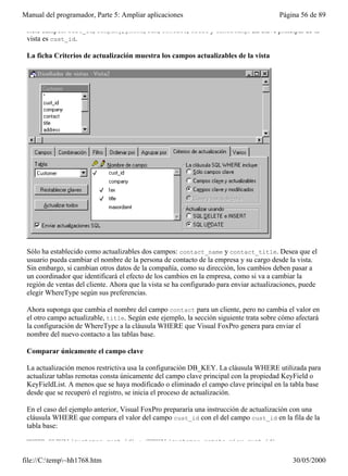 Manual del programador, Parte 5: Ampliar aplicaciones                                   Página 56 de 89

 siete campos: cust_id, company, phone, fax, contact, title y timestamp. La clave principal de la
 vista es cust_id.

 La ficha Criterios de actualización muestra los campos actualizables de la vista




 Sólo ha establecido como actualizables dos campos: contact_name y contact_title. Desea que el
 usuario pueda cambiar el nombre de la persona de contacto de la empresa y su cargo desde la vista.
 Sin embargo, si cambian otros datos de la compañía, como su dirección, los cambios deben pasar a
 un coordinador que identificará el efecto de los cambios en la empresa, como si va a cambiar la
 región de ventas del cliente. Ahora que la vista se ha configurado para enviar actualizaciones, puede
 elegir WhereType según sus preferencias.

 Ahora suponga que cambia el nombre del campo contact para un cliente, pero no cambia el valor en
 el otro campo actualizable, title. Según este ejemplo, la sección siguiente trata sobre cómo afectará
 la configuración de WhereType a la cláusula WHERE que Visual FoxPro genera para enviar el
 nombre del nuevo contacto a las tablas base.

 Comparar únicamente el campo clave

 La actualización menos restrictiva usa la configuración DB_KEY. La cláusula WHERE utilizada para
 actualizar tablas remotas consta únicamente del campo clave principal con la propiedad KeyField o
 KeyFieldList. A menos que se haya modificado o eliminado el campo clave principal en la tabla base
 desde que se recuperó el registro, se inicia el proceso de actualización.

 En el caso del ejemplo anterior, Visual FoxPro prepararía una instrucción de actualización con una
 cláusula WHERE que compara el valor del campo cust_id con el del campo cust_id en la fila de la
 tabla base:

 WHERE OLDVAL(customer.cust_id) = CURVAL(customer_remote_view.cust_id)


file://C:temp~hh1768.htm                                                                   30/05/2000
 