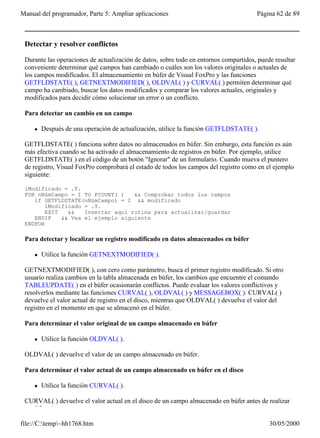 Manual del programador, Parte 5: Ampliar aplicaciones                                  Página 62 de 89



 Detectar y resolver conflictos

 Durante las operaciones de actualización de datos, sobre todo en entornos compartidos, puede resultar
 conveniente determinar qué campos han cambiado o cuáles son los valores originales o actuales de
 los campos modificados. El almacenamiento en búfer de Visual FoxPro y las funciones
 GETFLDSTATE( ), GETNEXTMODIFIED( ), OLDVAL( ) y CURVAL( ) permiten determinar qué
 campo ha cambiado, buscar los datos modificados y comparar los valores actuales, originales y
 modificados para decidir cómo solucionar un error o un conflicto.

 Para detectar un cambio en un campo

     l   Después de una operación de actualización, utilice la función GETFLDSTATE( ).

 GETFLDSTATE( ) funciona sobre datos no almacenados en búfer. Sin embargo, esta función es aún
 más efectiva cuando se ha activado el almacenamiento de registros en búfer. Por ejemplo, utilice
 GETFLDSTATE( ) en el código de un botón "Ignorar" de un formulario. Cuando mueva el puntero
 de registro, Visual FoxPro comprobará el estado de todos los campos del registro como en el ejemplo
 siguiente:

 lModificado = .F.
 FOR nNúmCampo = 1 TO FCOUNT( )    && Comprobar todos los campos
    if GETFLDSTATE(nNúmCampo) = 2 && modificado
        lModificado = .T.
        EXIT   &&   Insertar aquí rutina para actualizar/guardar
    ENDIF    && Vea el ejemplo siguiente
 ENDFOR

 Para detectar y localizar un registro modificado en datos almacenados en búfer

     l   Utilice la función GETNEXTMODIFIED( ).

 GETNEXTMODIFIED( ), con cero como parámetro, busca el primer registro modificado. Si otro
 usuario realiza cambios en la tabla almacenada en búfer, los cambios que encuentre el comando
 TABLEUPDATE( ) en el búfer ocasionarán conflictos. Puede evaluar los valores conflictivos y
 resolverlos mediante las funciones CURVAL( ), OLDVAL( ) y MESSAGEBOX( ). CURVAL( )
 devuelve el valor actual de registro en el disco, mientras que OLDVAL( ) devuelve el valor del
 registro en el momento en que se almacenó en el búfer.

 Para determinar el valor original de un campo almacenado en búfer

     l   Utilice la función OLDVAL( ).

 OLDVAL( ) devuelve el valor de un campo almacenado en búfer.

 Para determinar el valor actual de un campo almacenado en búfer en el disco

     l   Utilice la función CURVAL( ).

 CURVAL( ) devuelve el valor actual en el disco de un campo almacenado en búfer antes de realizar
 modificaciones.

file://C:temp~hh1768.htm                                                                  30/05/2000
 