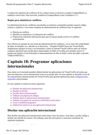 Manual del programador, Parte 5: Ampliar aplicaciones                                      Página 64 de 89
 WHERE de actualización, independientemente de la configuración de UpdateType.

 La detección optimista de conflictos de los campos memo se desactiva cuando CompareMemo se
 establece como Falso. Para activarla, establezca CompareMemo como Verdadero (.T.).

 Reglas para administrar conflictos

 La administración de los conflictos encontrados en entornos compartidos pueden requerir código
 extenso y repetitivo. Una rutina completa de administración de conflictos hace lo siguiente:

     l   Detecta un conflicto
     l   Identifica la naturaleza y la ubicación del conflicto
     l   Proporciona suficiente información para que el usuario pueda resolver el conflicto
         correctamente

 Para obtener un ejemplo de una rutina de administración de conflictos, vea la clase del comprobador
 de datos en Samples.vcx, ubicado en el directorio ...SamplesVfp98Classes de Visual Studio.
 Simplemente agregue la clase a un formulario y llame al método CheckConflicts antes de realizar
 cualquier operación que escriba datos almacenados en búfer en la tabla, por ejemplo, mover el
 puntero de registro si está utilizando el almacenamiento de filas en búfer, cerrar una tabla o ejecutar
 TABLEUPDATE( ).


 Capítulo 18: Programar aplicaciones
 internacionales
 Para entrar en el mercado mundial, deberá diseñar las aplicaciones de Visual FoxPro de modo que
 sean tan efectivas a nivel internacional como en su propio país. En este capítulo se describe el uso de
 las características internacionales de Visual FoxPro para generar aplicaciones para configuraciones
 regionales seleccionadas.

 En este capítulo se tratan los temas siguientes:

     l   Diseñar una aplicación internacional
     l   Diseñar la interfaz
     l   Escribir datos internacionales
     l   Trabajar con páginas de códigos
     l   Ordenar datos en aplicaciones internacionales
     l   Trabajar con juegos de caracteres codificados en dos bytes
     l   Crear o modificar programas
     l   Administrar archivos en una aplicación internacional

 Diseñar una aplicación internacional
 Para diseñar una aplicación internacional suelen darse estos tres pasos: crear datos, escribir código y
 diseñar una interfaz de usuario. Sin embargo, para dar estos pasos es necesario considerar las
 siguientes preguntas:

         ¿Qué datos son aceptables?

file://C:temp~hh1768.htm                                                                     30/05/2000
 