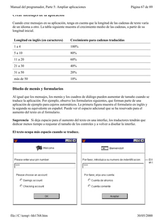 Manual del programador, Parte 5: Ampliar aplicaciones                                   Página 67 de 89

 Crear mensajes de la aplicación

 Cuando cree mensajes en su aplicación, tenga en cuenta que la longitud de las cadenas de texto varía
 de un idioma a otro. La tabla siguiente muestra el crecimiento medio de las cadenas, a partir de su
 longitud inicial.

  Longitud en inglés (en caracteres)       Crecimiento para cadenas traducidas
  1a4                                      100%
  5 a 10                                   80%
  11 a 20                                  60%
  21 a 30                                  40%
  31 a 50                                  20%
  más de 50                                10%

 Diseño de menús y formularios

 Al igual que los mensajes, los menús y los cuadros de diálogo pueden aumentar de tamaño cuando se
 traduce la aplicación. Por ejemplo, observe los formularios siguientes, que forman parte de una
 aplicación de ejemplo para cajeros automáticos. La primera figura muestra el formulario en inglés y
 la segunda su equivalente en español. Puede ver el espacio adicional que se ha reservado para el
 aumento del texto en el formulario.

 Sugerencia Si deja espacio para el aumento del texto en una interfaz, los traductores tendrán que
 dedicar menos tiempo a reajustar el tamaño de los controles y a volver a diseñar la interfaz.

 El texto ocupa más espacio cuando se traduce.




file://C:temp~hh1768.htm                                                                  30/05/2000
 