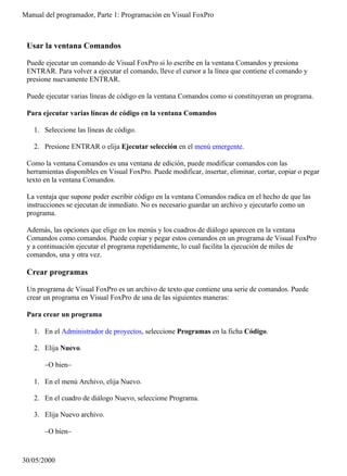 Manual del programador, Parte 1: Programación en Visual FoxPro



 Usar la ventana Comandos

 Puede ejecutar un comando de Visual FoxPro si lo escribe en la ventana Comandos y presiona
 ENTRAR. Para volver a ejecutar el comando, lleve el cursor a la línea que contiene el comando y
 presione nuevamente ENTRAR.

 Puede ejecutar varias líneas de código en la ventana Comandos como si constituyeran un programa.

 Para ejecutar varias líneas de código en la ventana Comandos

   1. Seleccione las líneas de código.

   2. Presione ENTRAR o elija Ejecutar selección en el menú emergente.

 Como la ventana Comandos es una ventana de edición, puede modificar comandos con las
 herramientas disponibles en Visual FoxPro. Puede modificar, insertar, eliminar, cortar, copiar o pegar
 texto en la ventana Comandos.

 La ventaja que supone poder escribir código en la ventana Comandos radica en el hecho de que las
 instrucciones se ejecutan de inmediato. No es necesario guardar un archivo y ejecutarlo como un
 programa.

 Además, las opciones que elige en los menús y los cuadros de diálogo aparecen en la ventana
 Comandos como comandos. Puede copiar y pegar estos comandos en un programa de Visual FoxPro
 y a continuación ejecutar el programa repetidamente, lo cual facilita la ejecución de miles de
 comandos, una y otra vez.

 Crear programas

 Un programa de Visual FoxPro es un archivo de texto que contiene una serie de comandos. Puede
 crear un programa en Visual FoxPro de una de las siguientes maneras:

 Para crear un programa

   1. En el Administrador de proyectos, seleccione Programas en la ficha Código.

   2. Elija Nuevo.

       –O bien–

   1. En el menú Archivo, elija Nuevo.

   2. En el cuadro de diálogo Nuevo, seleccione Programa.

   3. Elija Nuevo archivo.

       –O bien–



30/05/2000
 